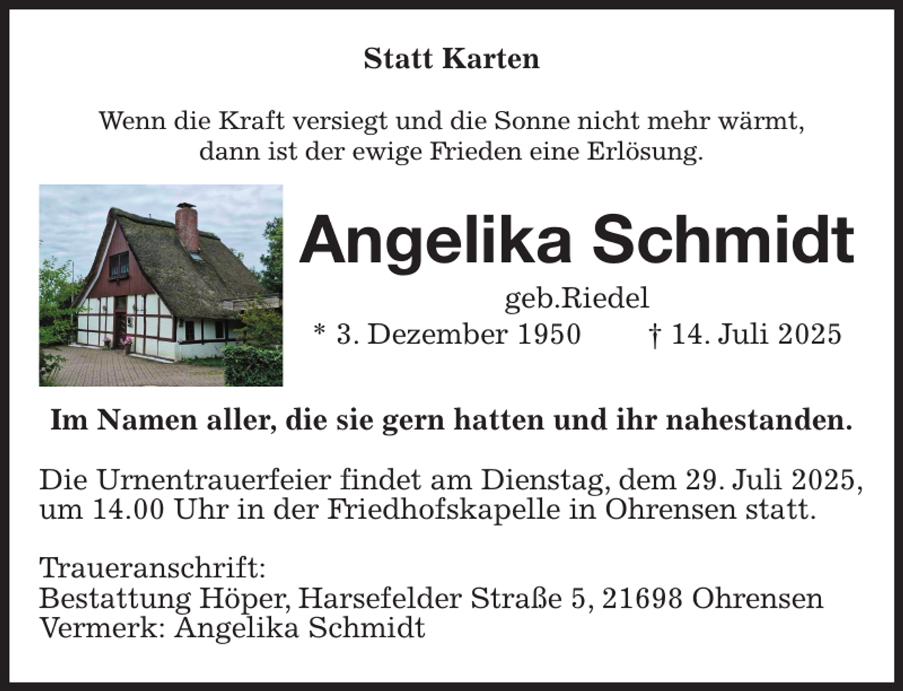 <p>Statt Karten<br />Wenn die Kraft versiegt und die Sonne nicht mehr wärmt,<br />dann ist der ewige Frieden eine Erlösung.<br />Angelika Schmidt<br />geb.Riedel<br />* 3. Dezember 1950 † 14. Juli 2025<br />Im Namen aller, die sie gern hatten und ihr nahestanden.</p><p>Die Urnentrauerfeier findet am Dienstag, dem 29. Juli 2025,<br />um 14.00 Uhr in der Friedhofskapelle in Ohrensen statt.</p><p>Traueranschrift:<br />Bestattung Höper, Harsefelder Straße 5, 21698 Ohrensen<br />Vermerk: Angelika Schmidt</p>