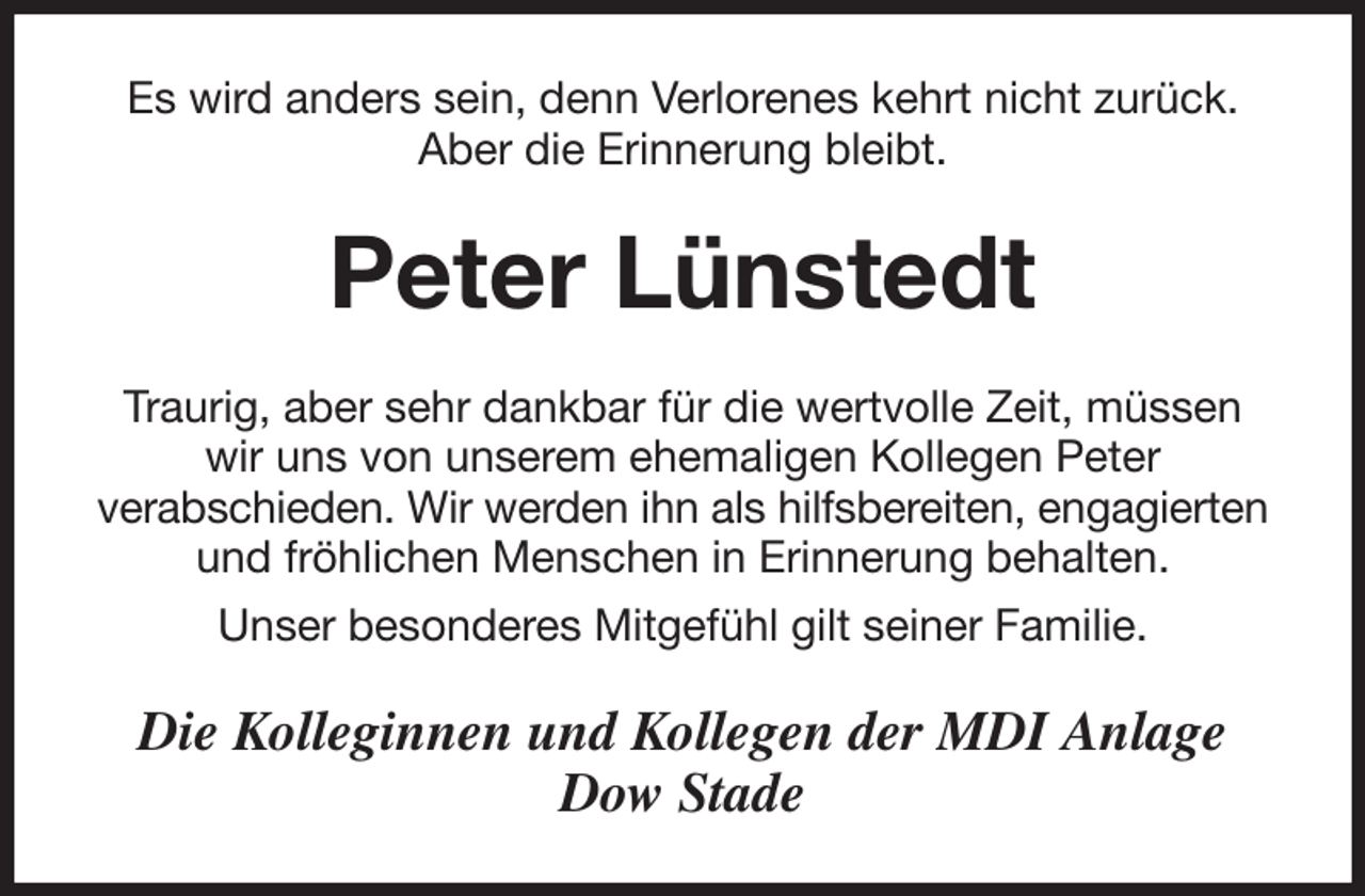 <p>Es wird anders sein, denn Verlorenes kehrt nicht zurück.<br />Aber die Erinnerung bleibt.<br />Peter Lünstedt<br />Traurig, aber sehr dankbar für die wertvolle Zeit, müssen wir uns von unserem ehemaligen Kollegen Peter<br />verabschieden. Wir werden ihn als hilfsbereiten, engagierten und fröhlichen Menschen in Erinnerung behalten.<br />Unser besonderes Mitgefühl gilt seiner Familie.<br />Die Kolleginnen und Kollegen der MDI Anlage<br />Dow Stade</p>