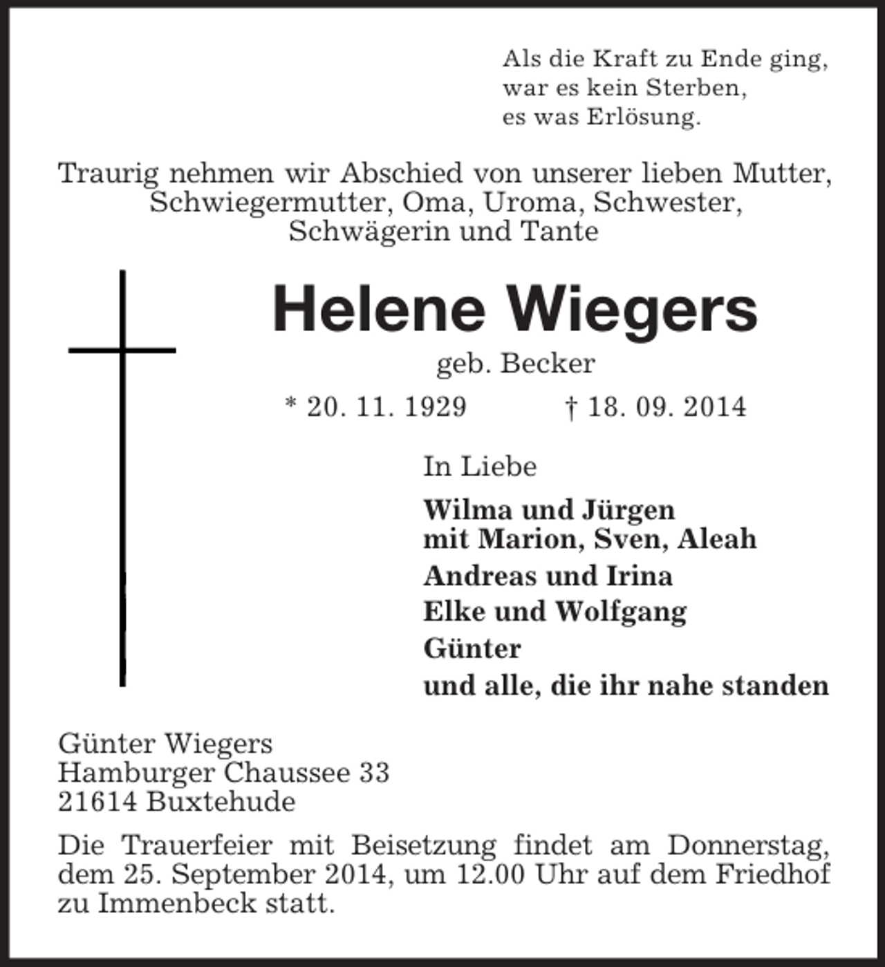 <p>Als die Kraft zu Ende ging,<br />war es kein Sterben,<br />es was Erlösung.<br />Traurig nehmen wir Abschied von unserer lieben Mutter, Schwiegermutter, Oma, Uroma, Schwester,<br />Schwägerin und Tante<br />Helene Wiegers<br />geb. Becker<br />* 20. 11. 1929 † 18. 09. 2014<br />In Liebe<br />Wilma und Jürgen<br />mit Marion, Sven, Aleah<br />Andreas und Irina<br />Elke und Wolfgang<br />Günter<br />und alle, die ihr nahe standen<br />Günter Wiegers<br />Hamburger Chaussee 33<br />21614 Buxtehude<br />Die Trauerfeier mit Beisetzung findet am Donnerstag, dem 25. September 2014, um 12.00 Uhr auf dem Friedhof zu Immenbeck statt.</p>