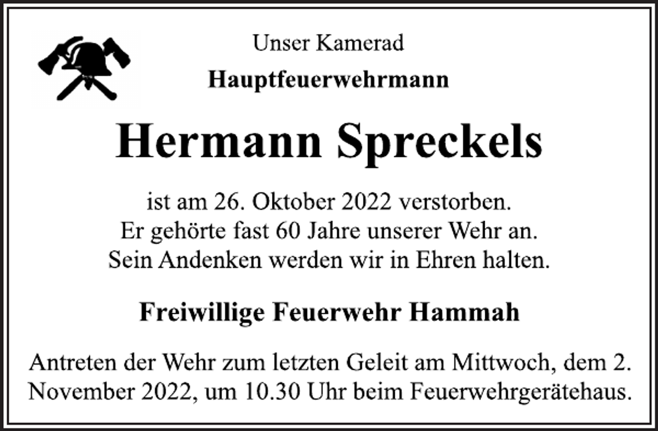 <p>Unser Kamerad<br />Hauptfeuerwehrmann<br />Hermann Spreckels<br />ist am 26. Oktober 2022 verstorben.<br />Er gehörte fast 60 Jahre unserer Wehr an.<br />Sein Andenken werden wir in Ehren halten.<br />Freiwillige Feuerwehr Hammah<br />Antreten der Wehr zum letzten Geleit am Mittwoch, dem 2.<br />November 2022, um 10.30 Uhr beim Feuerwehrgerätehaus.</p>