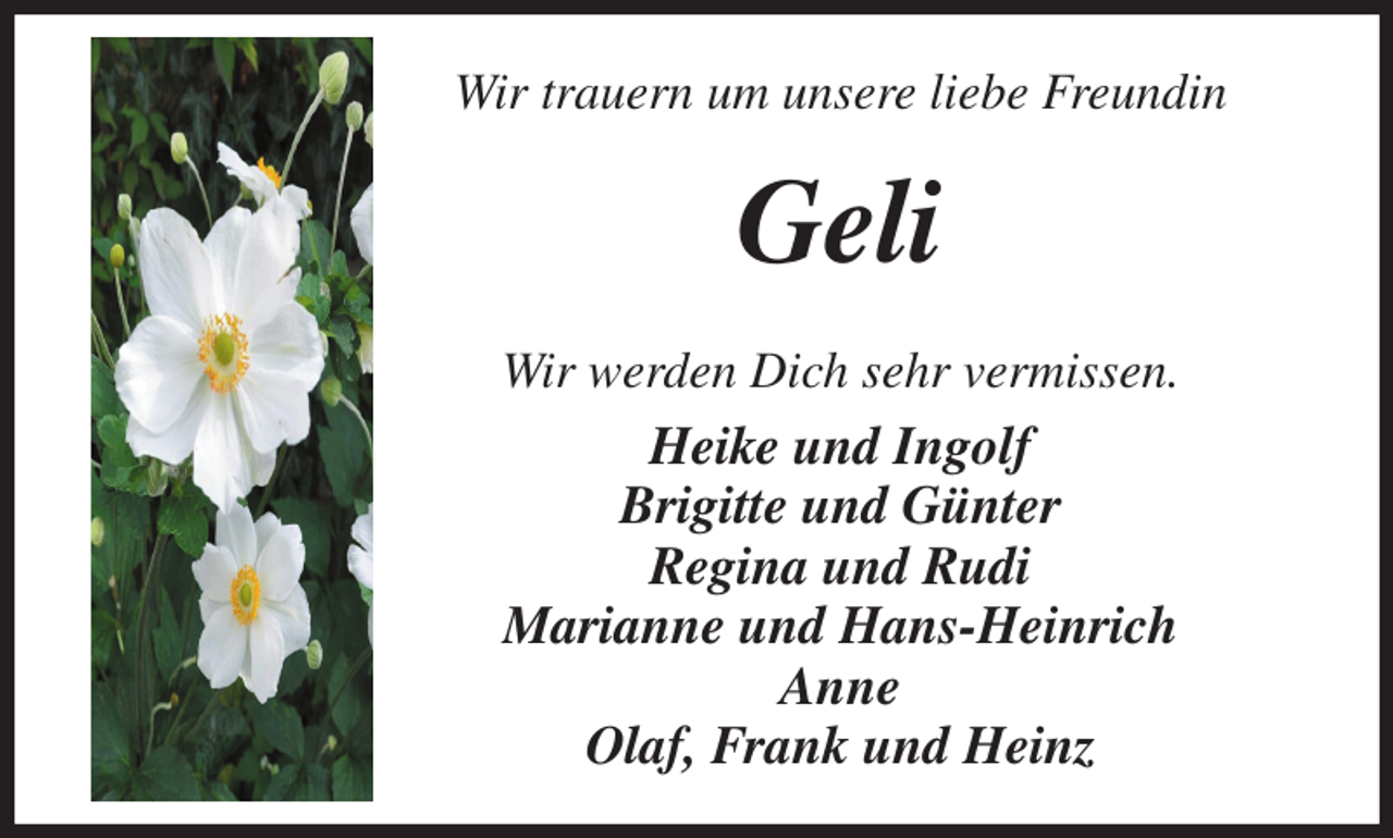 <p>Wir trauern um unsere liebe Freundin<br />Geli<br />Wir werden Dich sehr vermissen.<br />Heike und Ingolf<br />Brigitte und Günter<br />Regina und Rudi<br />Marianne und Hans-Heinrich<br />Anne<br />Olaf, Frank und Heinz</p>