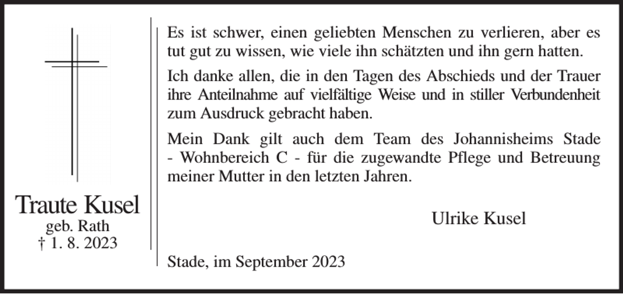 <p>Es ist schwer, einen geliebten Menschen zu verlieren, aber es tut gut zu wissen, wie viele ihn schätzten und ihn gern hatten.<br />Ich danke allen, die in den Tagen des Abschieds und der Trauer ihre Anteilnahme auf vielfältige Weise und in stiller Verbundenheit<br />zum Ausdruck gebracht haben.<br />Mein Dank gilt auch dem Team des Johannisheims Stade<br />- Wohnbereich C - für die zugewandte Pflege und Betreuung<br />meiner Mutter in den letzten Jahren.<br />Ulrike Kusel<br />Stade, im September 2023<br />Traute Kusel<br />geb. Rath<br />† 1. 8. 2023</p>