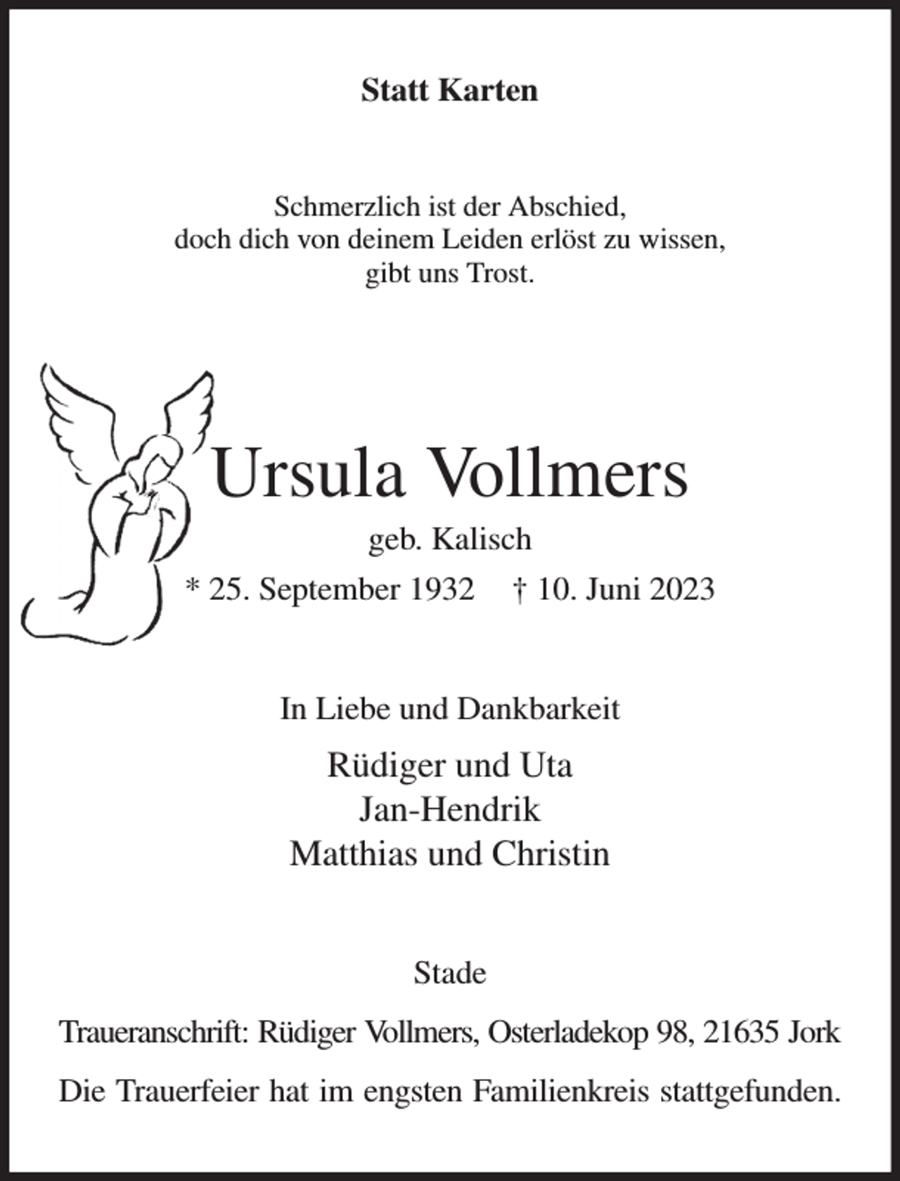 <p>Statt Karten<br />Schmerzlich ist der Abschied,<br />doch dich von deinem Leiden erlöst zu wissen,<br />gibt uns Trost.</p><p>Ursula Vollmers<br />geb. Kalisch<br />* 25. September 1932 † 10. Juni 2023<br />In Liebe und Dankbarkeit<br />Rüdiger und Uta<br />Jan-Hendrik<br />Matthias und Christin<br />Stade<br />Traueranschrift: Rüdiger Vollmers, Osterladekop 98, 21635 Jork<br />Die Trauerfeier hat im engsten Familienkreis stattgefunden.</p>