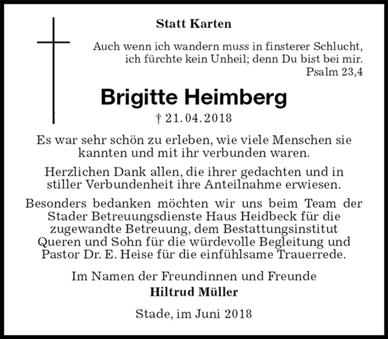 <p>Statt Karten<br />Auch wenn ich wandern muss in finsterer Schlucht,<br />ich fürchte kein Unheil; denn Du bist bei mir.<br />Psalm 23,4<br />Brigitte Heimberg<br />† 21. 04. 2018<br />Es war sehr schön zu erleben, wie viele Menschen sie<br />kannten und mit ihr verbunden waren.<br />Herzlichen Dank allen, die ihrer gedachten und in<br />stiller Verbundenheit ihre Anteilnahme erwiesen.<br />Besonders bedanken möchten wir uns beim Team der Stader Betreuungsdienste Haus Heidbeck für die<br />zugewandte Betreuung, dem Bestattungsinstitut<br />Queren und Sohn für die würdevolle Begleitung und<br />Pastor Dr. E. Heise für die einfühlsame Trauerrede.<br />Im Namen der Freundinnen und Freunde<br />Hiltrud Müller<br />Stade, im Juni 2018</p>