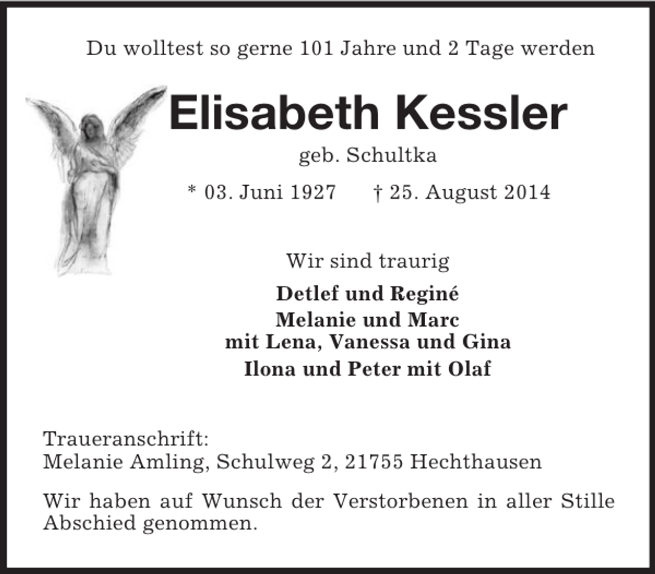 <p>Du wolltest so gerne 101 Jahre und 2 Tage werden<br />Elisabeth Kessler<br />geb. Schultka<br />* 03. Juni 1927 † 25. August 2014<br />Wir sind traurig<br />Detlef und Reginé<br />Melanie und Marc<br />mit Lena, Vanessa und Gina<br />Ilona und Peter mit Olaf<br />Traueranschrift:<br />Melanie Amling, Schulweg 2, 21755 Hechthausen<br />Wir haben auf Wunsch der Verstorbenen in aller Stille Abschied genommen.</p>