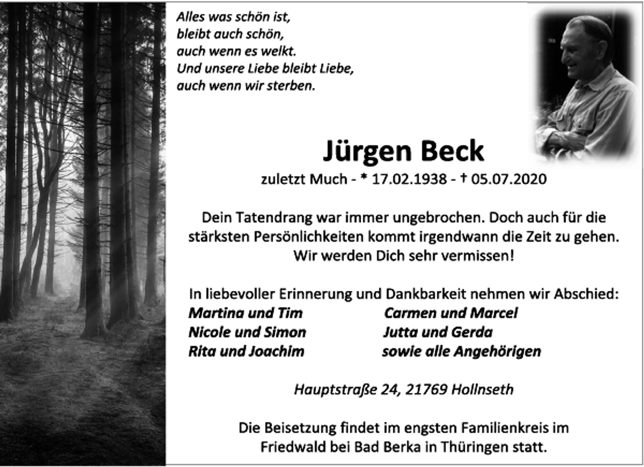 <p>Alles was schön ist,<br />bleibt auch schön,<br />auch wenn es welkt.<br />Und unsere Liebe bleibt Liebe,<br />auch wenn wir sterben.<br />Jürgen Beck<br />zuletzt Much - * 17.02.1938 - † 05.07.2020<br />Dein Tatendrang war immer ungebrochen. Doch auch für die<br />stärksten Persönlichkeiten kommt irgendwann die Zeit zu gehen.<br />Wir werden Dich sehr vermissen!<br />In liebevoller Erinnerung und Dankbarkeit nehmen wir Abschied:<br />Martina und Tim<br />Nicole und Simon<br />Rita und Joachim<br />Carmen und Marce<br />Jutta und Gerda<br />sowie alle Angehörigen<br />Hauptstraße 24, 21769 Hollnseth<br />Die Beisetzung findet im engsten Familienkreis im<br />Friedwald bei Bad Berka in Thüringen statt.</p>