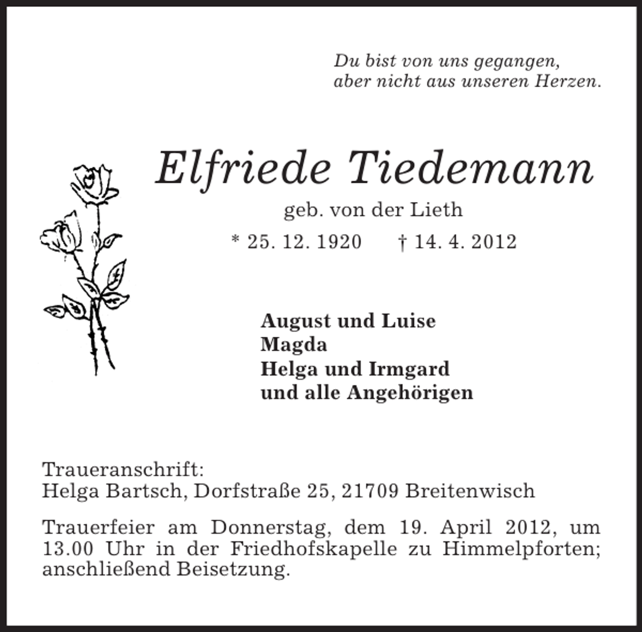 <p>Du bist von uns gegangen,<br />aber nicht aus unseren Herzen.<br />Elfriede Tiedemann<br />geb. von der Lieth<br />* 25. 12. 1920 † 14. 4. 2012<br />August und Luise<br />Magda<br />Helga und Irmgard<br />und alle Angehörigen<br />Traueranschrift:<br />Helga Bartsch, Dorfstraße 25, 21709 Breitenwisch<br />Trauerfeier am Donnerstag, dem 19. April 2012, um 13.00 Uhr in der Friedhofskapelle zu Himmelpforten; anschließend Beisetzung.</p>