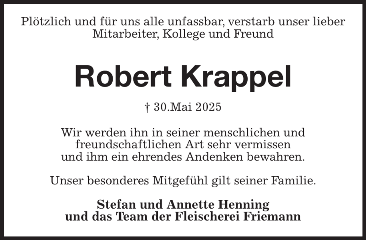 <p>Plötzlich und für uns alle unfassbar, verstarb unser lieber<br />Mitarbeiter, Kollege und Freund<br />Robert Krappel<br />† 30.Mai 2025<br />Wir werden ihn in seiner menschlichen und<br />freundschaftlichen Art sehr vermissen<br />und ihm ein ehrendes Andenken bewahren.</p><p>Unser besonderes Mitgefühl gilt seiner Familie.</p><p>Stefan und Annette Henning<br />und das Team der Fleischerei Friemann</p>