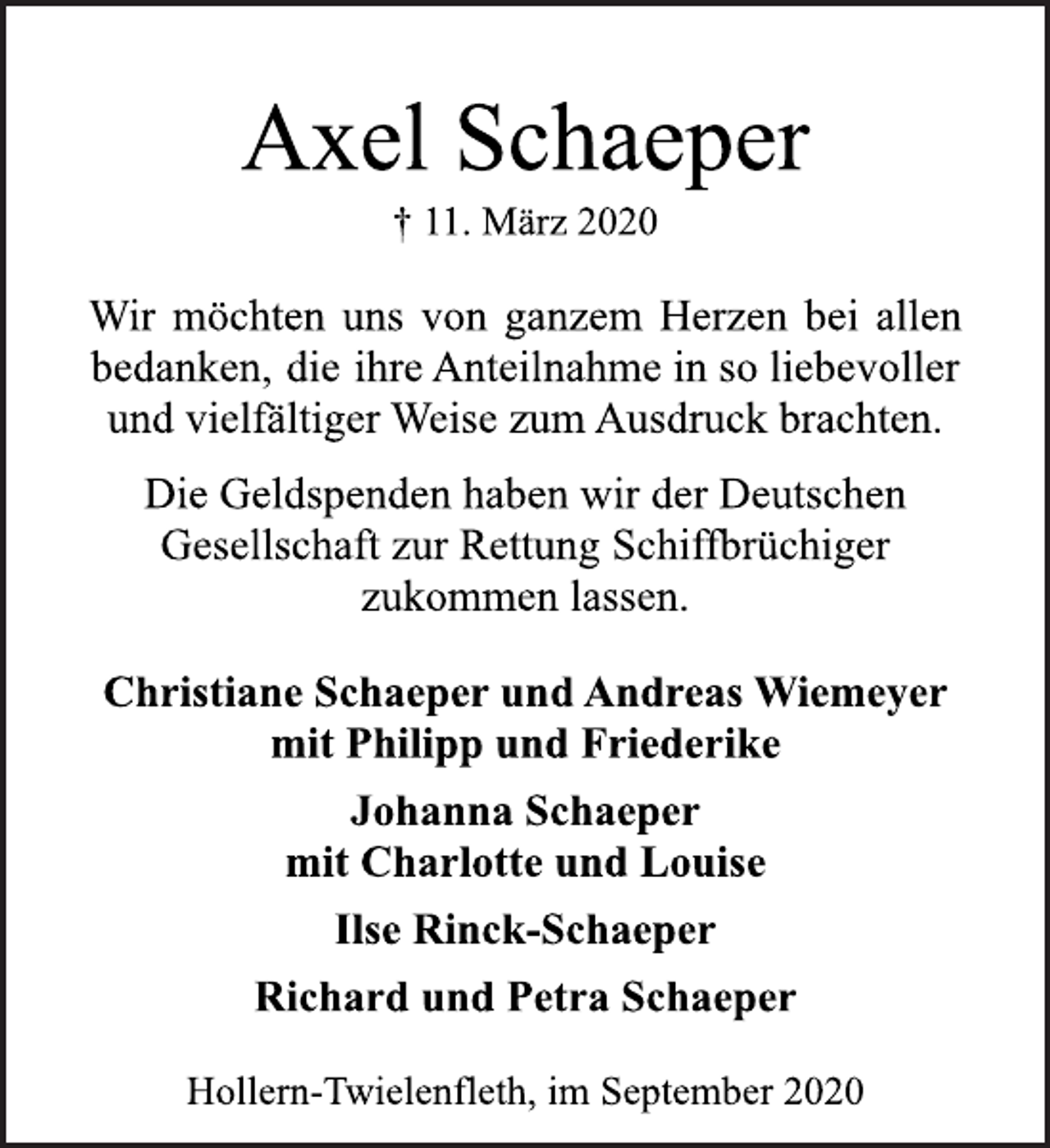<p>Axel Schaeper</p>
<p>† 11. März 2020</p>
<p>Wir möchten uns von ganzem Herzen bei allen<br />bedanken, die ihre Anteilnahme in so liebevoller<br />und vielfältiger Weise zum Ausdruck brachten.</p>
<p>Die Geldspenden haben wir der Deutschen<br />Gesellschaft zur Rettung Schiffbrüchiger<br />zukommen lassen.</p>
<p>Christiane Schaeper und Andreas Wiemeyer<br />mit Philipp und Friederike</p>
<p>Johanna Schaeper<br />mit Charlotte und Louise</p>
<p>Ilse Rinck-Schaeper</p>
<p>Richard und Petra Schaeper</p>
<p>Hollern-Twielenfleth, im September 2020</p>