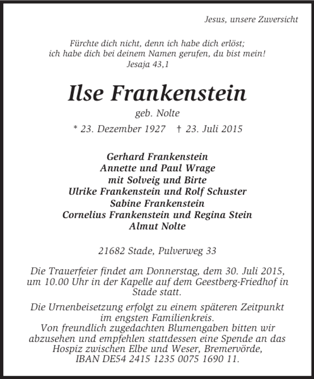 <p>Jesus, unsere Zuversicht<br />Fürchte dich nicht, denn ich habe dich erlöst;<br />ich habe dich bei deinem Namen gerufen, du bist mein!<br />Jesaja 43,1<br />Ilse Frankenstein<br />geb. Nolte<br />* 23. Dezember 1927 † 23. Juli 2015<br />Gerhard Frankenstein<br />Annette und Paul Wrage<br />mit Solveig und Birte<br />Ulrike Frankenstein und Rolf Schuster<br />Sabine Frankenstein<br />Cornelius Frankenstein und Regina Stein<br />Almut Nolte<br />21682 Stade, Pulverweg 33</p><p>Die Trauerfeier findet am Donnerstag, dem 30. Juli 2015,<br />um 10.00 Uhr in der Kapelle auf dem Geestberg-Friedhof in<br />Stade statt.<br />Die Urnenbeisetzung erfolgt zu einem späteren Zeitpunkt<br />im engsten Familienkreis.<br />Von freundlich zugedachten Blumengaben bitten wir<br />abzusehen und empfehlen stattdessen eine Spende an das<br />Hospiz zwischen Elbe und Weser, Bremervörde,<br />IBAN DE54 2415 1235 0075 1690 11.</p>