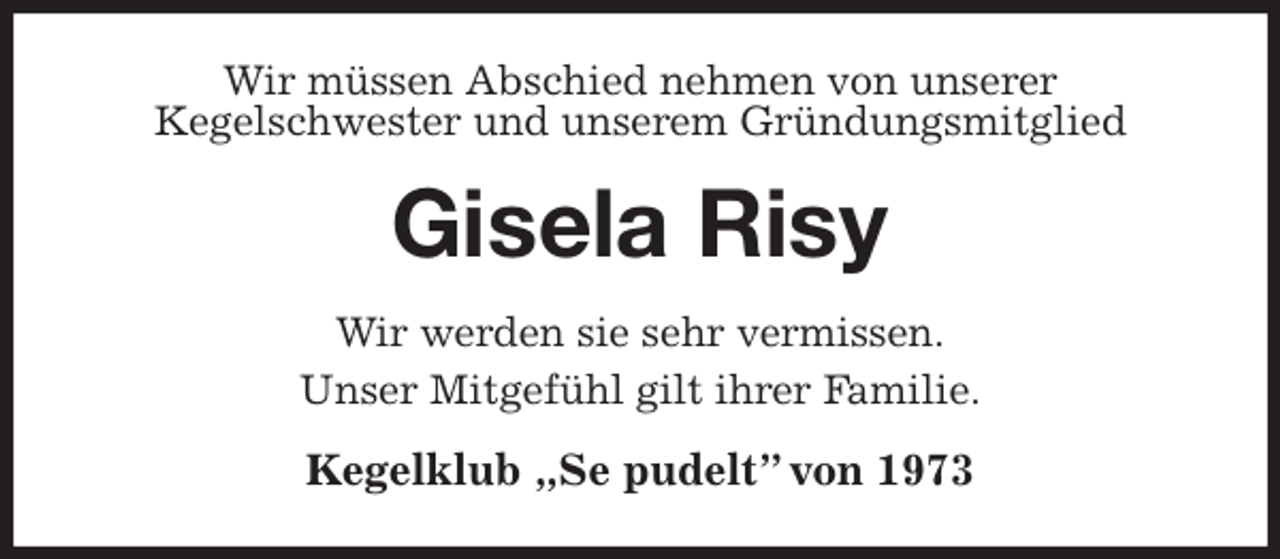 <p>Wir müssen Abschied nehmen von unserer<br />Kegelschwester und unserem Gründungsmitglied<br />Gisela Risy<br />Wir werden sie sehr vermissen.<br />Unser Mitgefühl gilt ihrer Familie.<br />Kegelklub „Se pudelt” von 1973</p>