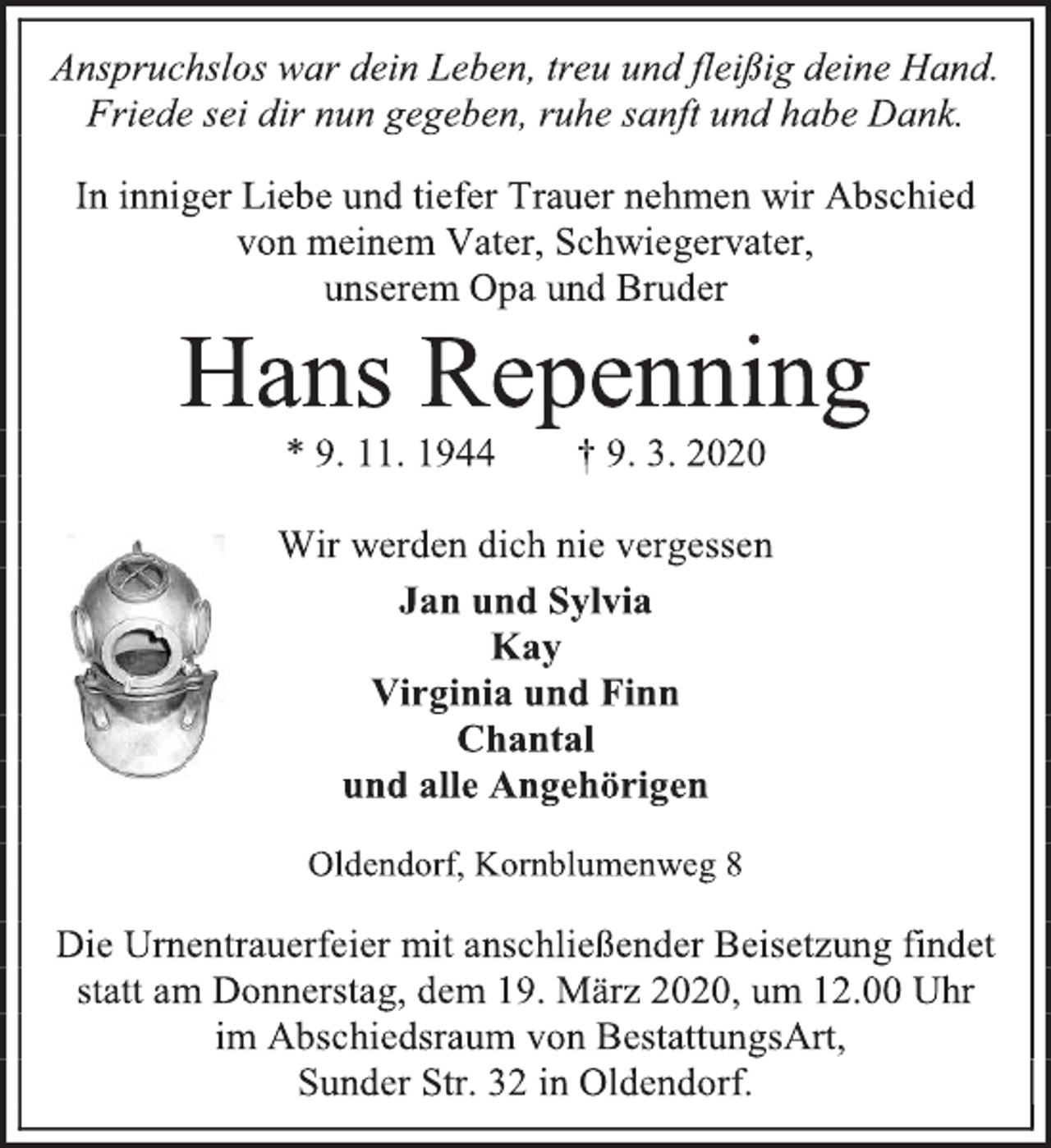 <p>Anspruchslos war dein Leben, treu und fleißig deine Hand.<br />Friede sei dir nun gegeben, ruhe sanft und habe Dank.<br />In inniger Liebe und tiefer Trauer nehmen wir Abschied von meinem Vater, Schwiegervater,<br />unserem Opa und Bruder<br />Hans Repenning<br />* 9. 11. 1944 † 9. 3. 2020<br />Wir werden dich nie vergessen<br />Jan und Sylvia<br />Kay<br />Virginia und Finn<br />Chantal<br />und alle Angehörigen<br />Oldendorf, Kornblumenweg 8<br />Die Urnentrauerfeier mit anschließender Beisetzung findet statt am Donnerstag, dem 19. März 2020, um 12.00 Uhr<br />im Abschiedsraum von BestattungsArt,<br />Sunder Str. 32 in Oldendorf.</p>