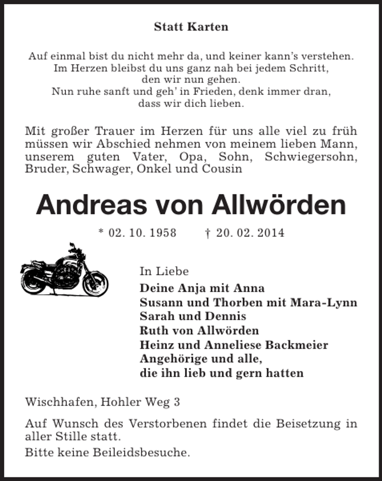 <p>Statt Karten<br />Auf einmal bist du nicht mehr da, und keiner kann’s verstehen.<br />Im Herzen bleibst du uns ganz nah bei jedem Schritt,<br />den wir nun gehen.<br />Nun ruhe sanft und geh’ in Frieden, denk immer dran,<br />dass wir dich lieben.<br />Mit großer Trauer im Herzen für uns alle viel zu früh müssen wir Abschied nehmen von meinem lieben Mann, unserem guten Vater, Opa, Sohn, Schwiegersohn,<br />Bruder, Schwager, Onkel und Cousin<br />Andreas von Allwörden<br />* 02. 10. 1958 † 20. 02. 2014<br />In Liebe<br />Deine Anja mit Anna<br />Susann und Thorben mit Mara-Lynn<br />Sarah und Dennis<br />Ruth von Allwörden<br />Heinz und Anneliese Backmeier<br />Angehörige und alle,<br />die ihn lieb und gern hatten<br />Wischhafen, Hohler Weg 3<br />Auf Wunsch des Verstorbenen findet die Beisetzung in aller Stille statt.<br />Bitte keine Beileidsbesuche.</p>