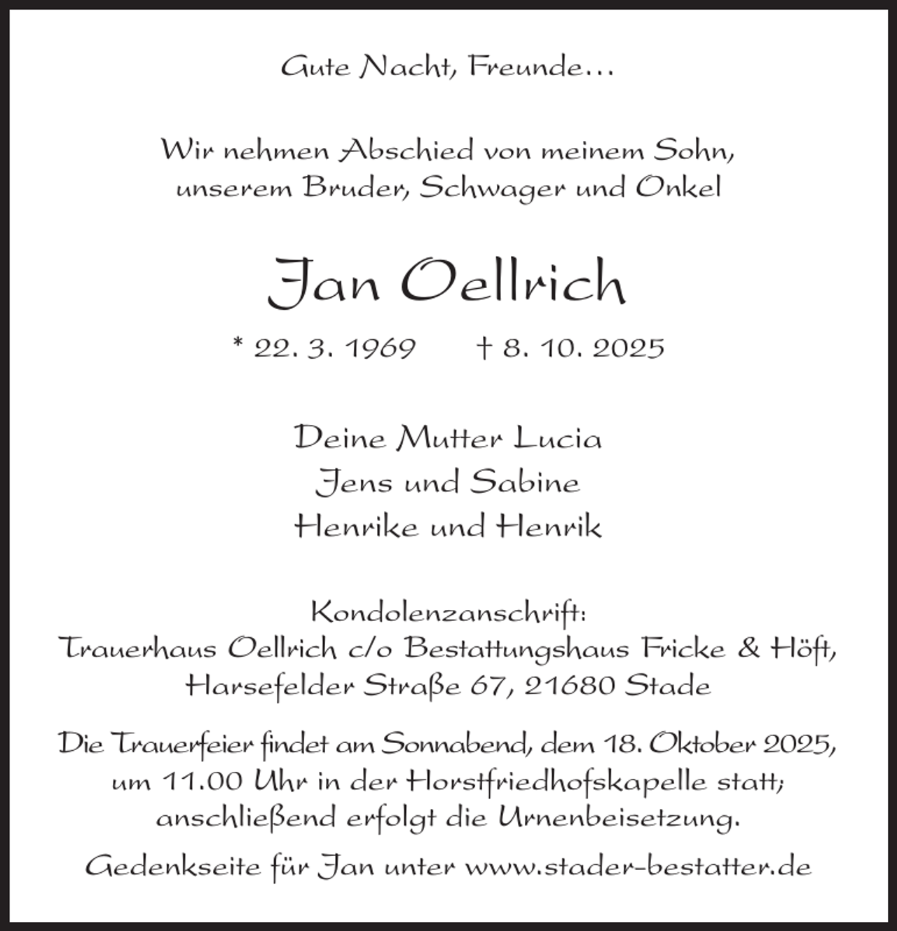 <p>Gute Nacht, Freunde…<br />Wir nehmen Abschied von meinem Sohn,<br />unserem Bruder, Schwager und Onkel<br />Jan Oellrich<br />* 22. 3. 1969 † 8. 10. 2025<br />Deine Mutter Lucia<br />Jens und Sabine<br />Henrike und Henrik<br />Kondolenzanschrift:<br />Trauerhaus Oellrich c/o Bestattungshaus Fricke &amp; Höft,<br />Harsefelder Straße 67, 21680 Stade<br />Die Trauerfeier findet am Sonnabend, dem 18. Oktober 2025,<br />um 11.00 Uhr in der Horstfriedhofskapelle statt;<br />anschließend erfolgt die Urnenbeisetzung.<br />Gedenkseite für Jan unter www.stader-bestatter.de</p>