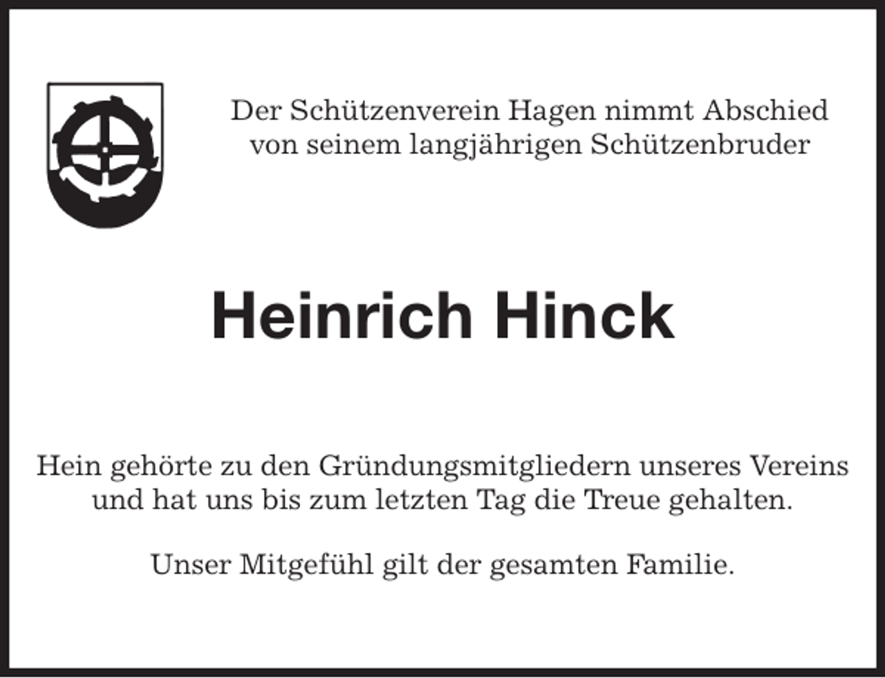 <p>Der Schützenverein Hagen nimmt Abschied<br />von seinem langjährigen Schützenbruder<br />Heinrich Hinck<br />Hein gehörte zu den Gründungsmitgliedern unseres Vereins<br />und hat uns bis zum letzten Tag die Treue gehalten.</p>
<p>Unser Mitgefühl gilt der gesamten Familie.</p>
