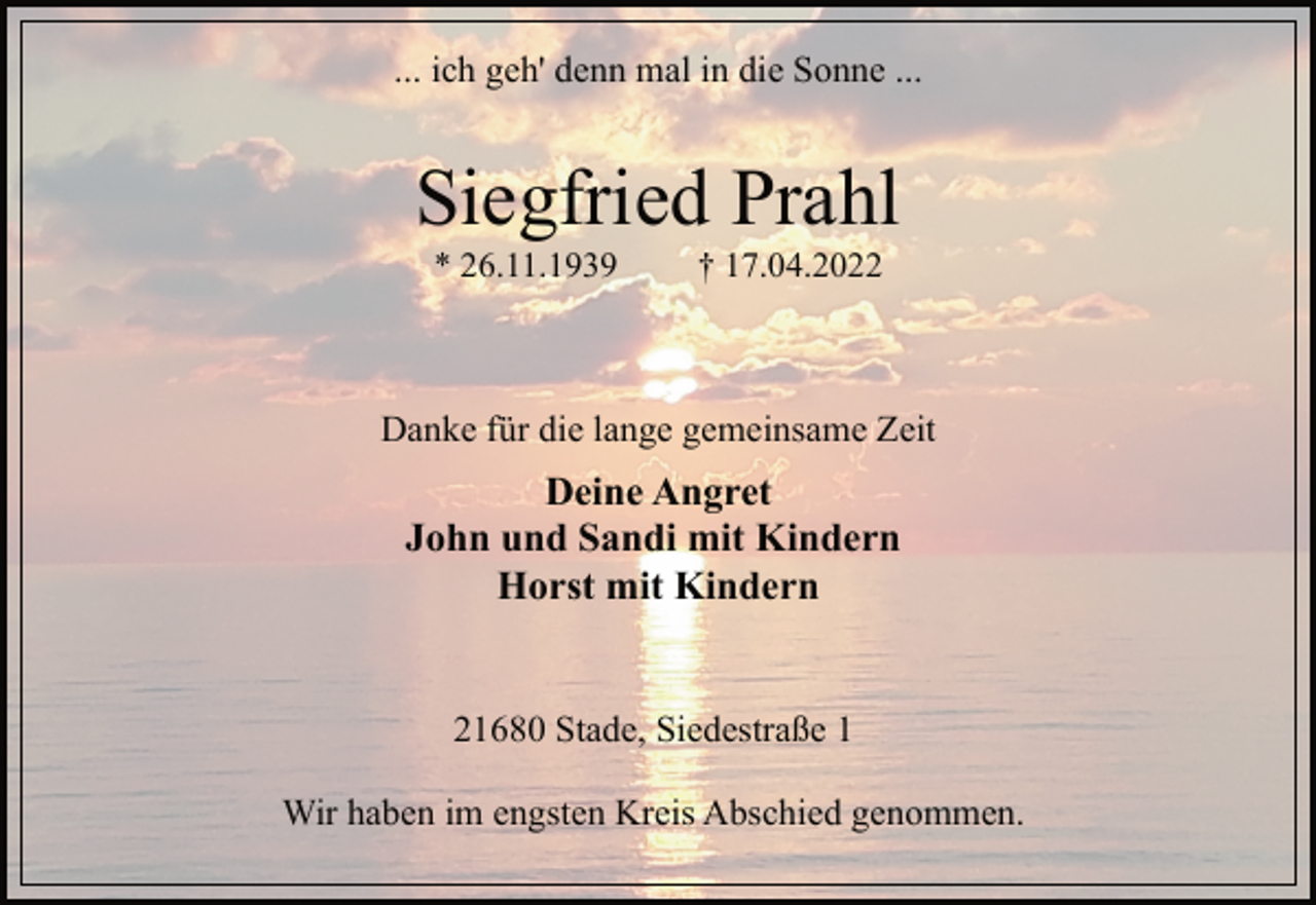 <p>... ich geh' denn mal in die Sonne ...<br />Siegfried Prahl<br />* 26.11.1939 † 17.04.2022<br />21680 Stade, Siedestraße 1<br />Deine Angret<br />John und Sandi mit Kindern<br />Horst mit Kindern<br />Danke für die lange gemeinsame Zeit<br />Wir haben im engsten Kreis Abschied genommen.</p>