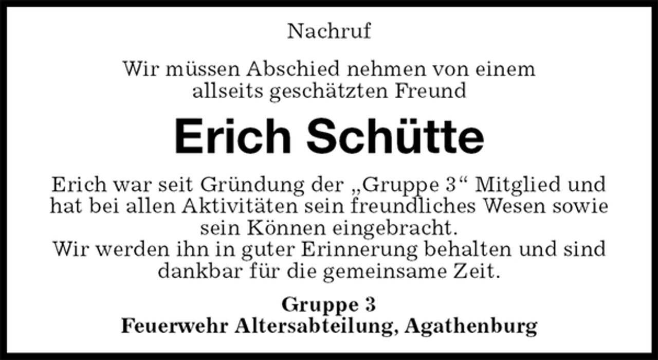 <p>Nachruf<br />Wir müssen Abschied nehmen von einem<br />allseits geschätzten Freund<br />Erich Schütte<br />Erich war seit Gründung der „Gruppe 3“ Mitglied und hat bei allen Aktivitäten sein freundliches Wesen sowie sein Können eingebracht.<br />Wir werden ihn in guter Erinnerung behalten und sind dankbar für die gemeinsame Zeit.<br />Gruppe 3<br />Feuerwehr Altersabteilung, Agathenburg</p>