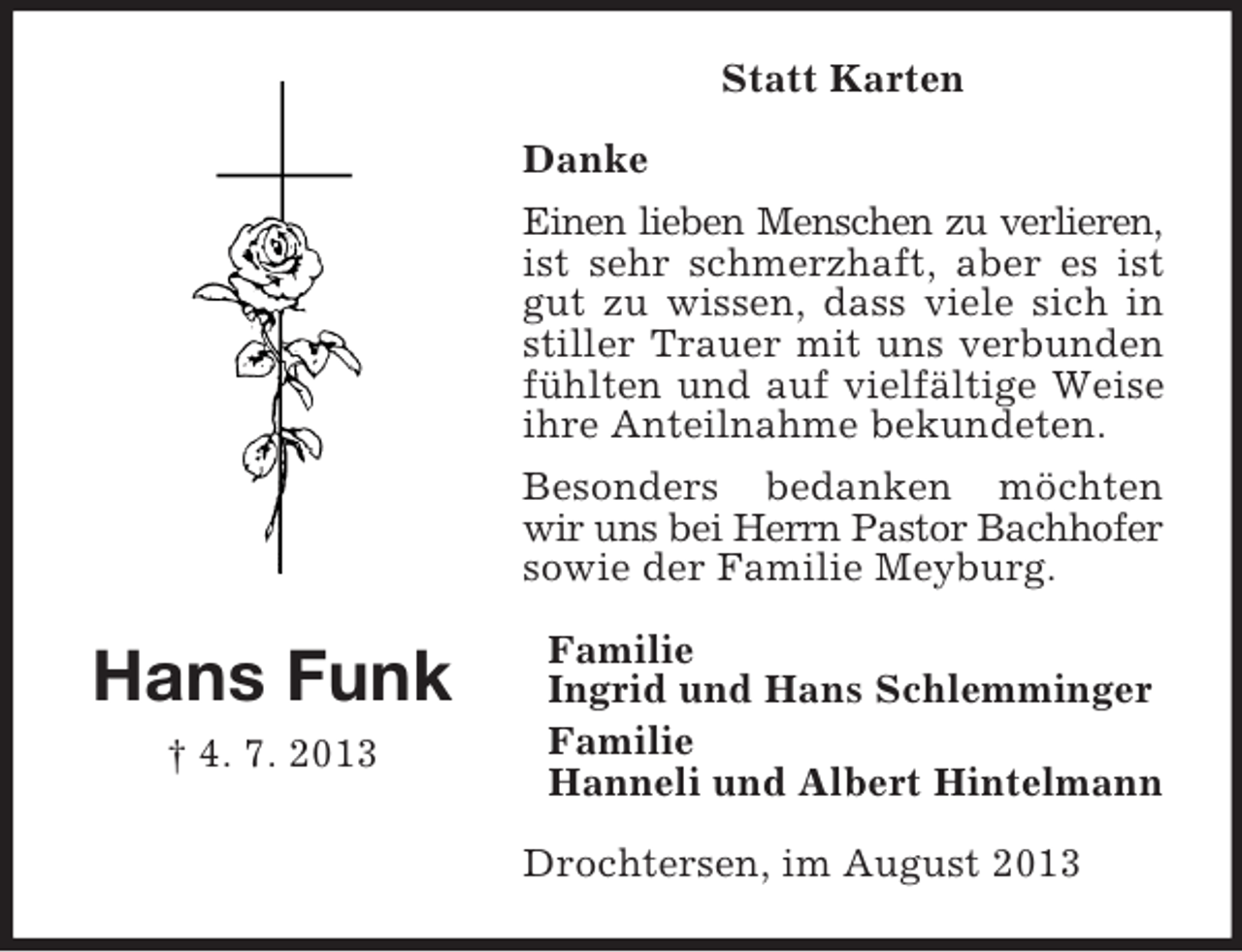 <p>Statt Karten<br />Danke<br />Einen lieben Menschen zu verlieren,<br />ist sehr schmerzhaft, aber es ist<br />gut zu wissen, dass viele sich in<br />stiller Trauer mit uns verbunden<br />fühlten und auf vielfältige Weise<br />ihre Anteilnahme bekundeten.<br />Besonders bedanken möchten<br />wir uns bei Herrn Pastor Bachhofer<br />sowie der Familie Meyburg.</p><p>Hans Funk<br />† 4. 7. 2013</p><p>Familie<br />Ingrid und Hans Schlemminger<br />Familie<br />Hanneli und Albert Hintelmann<br />Drochtersen, im August 2013</p>
