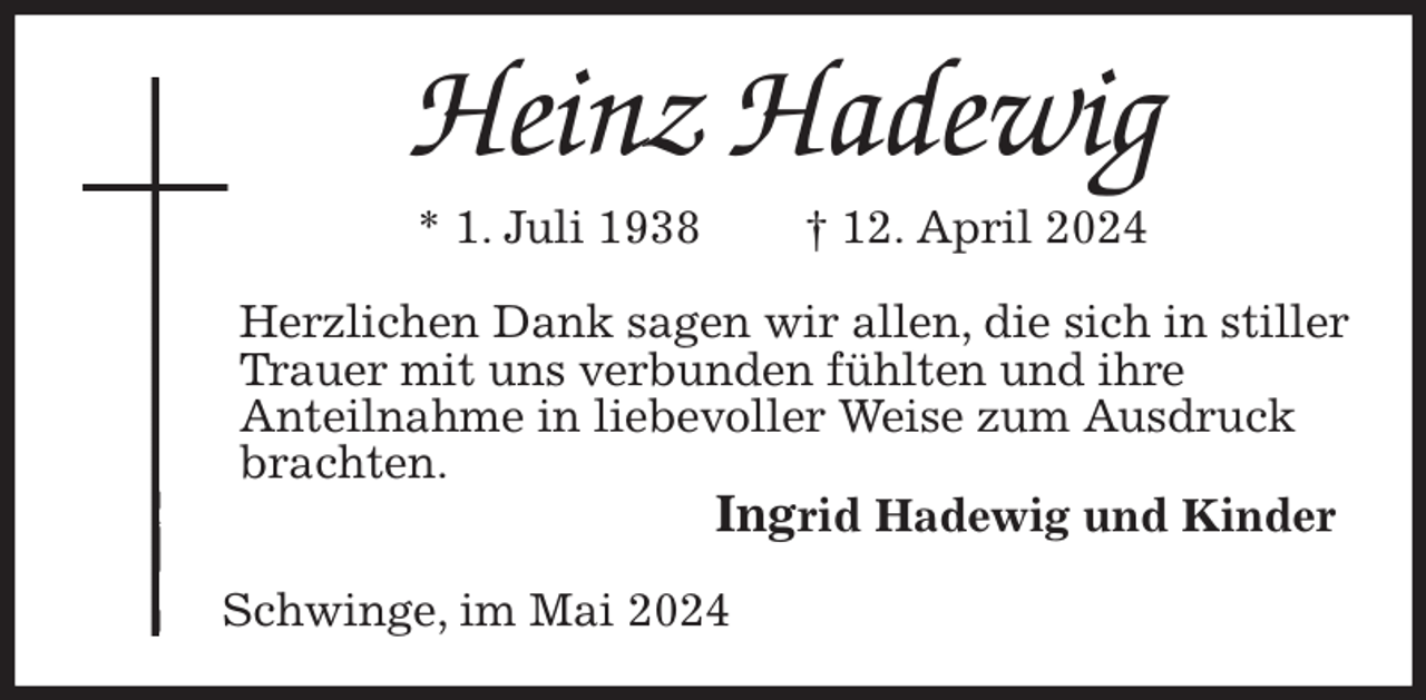 <p>Heinz Hadewig<br />* 1. Juli 1938 † 12. April 2024<br />Herzlichen Dank sagen wir allen, die sich in stiller Trauer mit uns verbunden fühlten und ihre<br />Anteilnahme in liebevoller Weise zum Ausdruck brachten.<br />Ingrid Hadewig und Kinder<br />Schwinge, im Mai 2024</p>