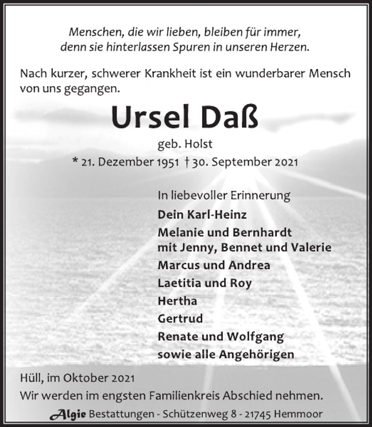 <p>Menschen, die wir lieben, bleiben für immer,<br />denn sie hinterlassen Spuren in unseren Herzen.<br />Nach kurzer, schwerer Krankheit ist ein wunderbarer Mensch<br />von uns gegangen.<br />Ursel Daß<br />geb. Holst<br />* 21. Dezember 1951 † 30. September 2021<br />In liebevoller Erinnerung<br />Dein Karl-Heinz<br />Melanie und Bernhardt<br />mit Jenny, Bennet und Valerie<br />Marcus und Andrea<br />Laetitia und Roy<br />Hertha<br />Gertrud<br />Renate und Wolfgang<br />sowie alle Angehörigen<br />Hüll, im Oktober 2021<br />Wir werden im engsten Familienkreis Abschied nehmen.<br />Algie Bestattungen - Schützenweg 8 - 21745 Hemmoor</p>