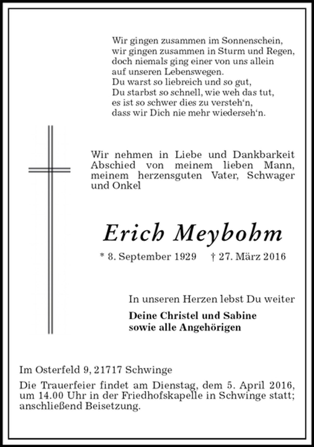 <p>Wir gingen zusammen im Sonnenschein,<br />wir gingen zusammen in Sturm und Regen,<br />doch niemals ging einer von uns allein<br />auf unseren Lebenswegen.<br />Du warst so liebreich und so gut,<br />Du starbst so schnell, wie weh das tut,<br />es ist so schwer dies zu versteh‘n,<br />dass wir Dich nie mehr wiederseh‘n.<br />Wir nehmen in Liebe und Dankbarkeit Abschied von meinem lieben Mann,<br />meinem herzensguten Vater, Schwager und Onkel<br />Erich Meybohm<br />* 8. September 1929 † 27. März 2016<br />In unseren Herzen lebst Du weiter<br />Deine Christel und Sabine<br />sowie alle Angehörigen<br />Im Osterfeld 9, 21717 Schwinge<br />Die Trauerfeier findet am Dienstag, dem 5. April 2016, um 14.00 Uhr in der Friedhofskapelle in Schwinge statt; anschließend Beisetzung.</p>
