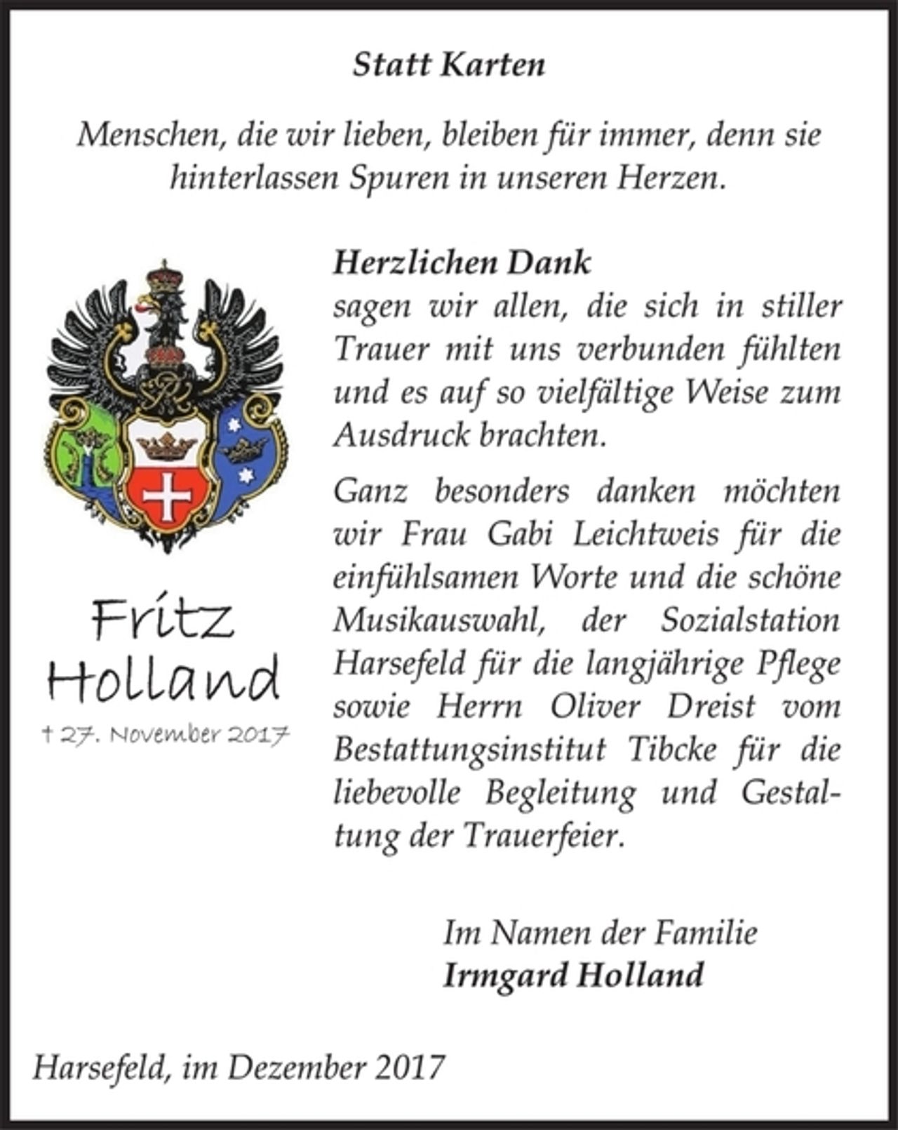 <p>Statt Karten<br />Menschen, die wir lieben, bleiben für immer, denn sie<br />hinterlassen Spuren in unseren Herzen.<br />Herzlichen Dank<br />sagen wir allen, die sich in stiller<br />Trauer mit uns verbunden fühlten<br />und es auf so vielfältige Weise zum<br />Ausdruck brachten.<br />Ganz besonders danken möchten<br />wir Frau Gabi Leichtweis für die<br />einfühlsamen Worte und die schöne<br />Musikauswahl , der Sozialstation<br />Harsefeld für die langjährige Pflege<br />sowie Herrn Oliver Dreist vom<br />Bestattungsinstitut Tibcke für die<br />liebevolle Begleitung und Gestaltung<br />der Trauerfeier.<br />Im Namen der Familie<br />Irmgard Holland<br />Harsefeld, im Dezember 2017<br />Fritz Holland<br />† 27. November 2017</p>