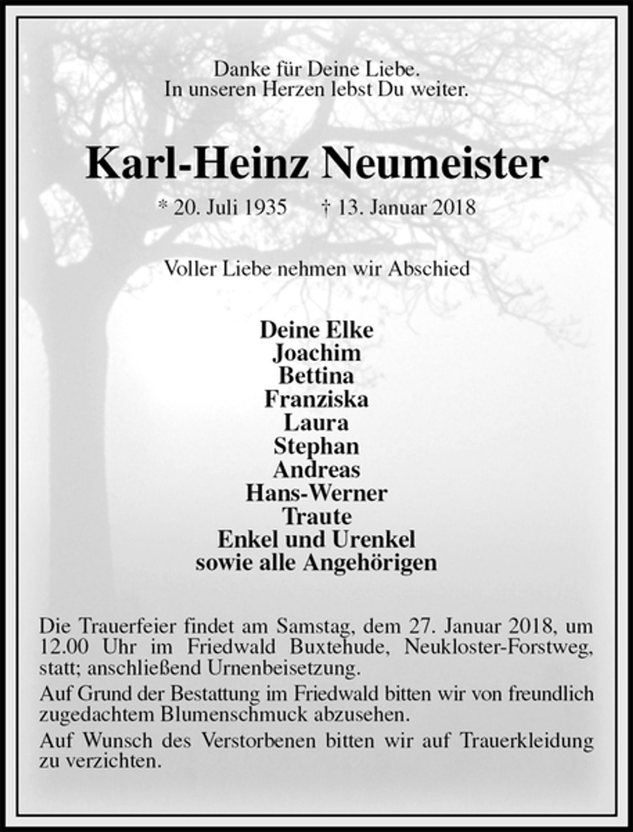 <p>Danke für Deine Liebe.<br />In unseren Herzen lebst Du weiter.<br />Karl-Heinz Neumeister<br />* 20. Juli 1935 † 13. Januar 2018<br />Voller Liebe nehmen wir Abschied<br />Deine Elke<br />Joachim<br />Bettina<br />Franziska<br />Laura<br />Stephan<br />Andreas<br />Hans-Werner<br />Traute<br />Enkel und Urenkel<br />sowie alle Angehörigen<br />Die Trauerfeier findet am Samstag, dem 27. Januar 2018, um 12.00 Uhr im Friedwald Buxtehude, Neukloster-Forstweg, statt; anschließend Urnenbeisetzung.<br />Auf Grund der Bestattung im Friedwald bitten wir von freundlich zugedachtem Blumenschmuck abzusehen.<br />Auf Wunsch des Verstorbenen bitten wir auf Trauerkleidung zu verzichten.</p>