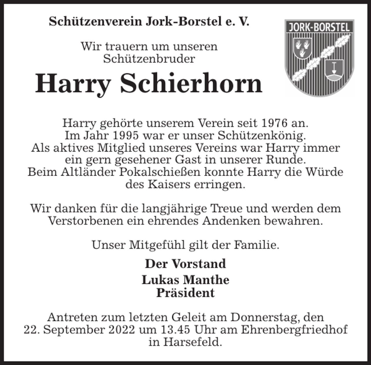 <p>Schützenverein Jork-Borstel e. V.</p><p>Wir trauern um unseren<br />Schützenbruder<br />Harry Schierhorn</p><p>Harry gehörte unserem Verein seit 1976 an.<br />Im Jahr 1995 war er unser Schützenkönig.<br />Als aktives Mitglied unseres Vereins war Harry immer<br />ein gern gesehener Gast in unserer Runde.<br />Beim Altländer Pokalschießen konnte Harry die Würde des Kaisers erringen.</p><p>Wir danken für die langjährige Treue und werden dem<br />Verstorbenen ein ehrendes Andenken bewahren.</p><p>Unser Mitgefühl gilt der Familie.<br />Der Vorstand<br />Lukas Manthe<br />Präsident</p><p>Antreten zum letzten Geleit am Donnerstag, den<br />22. September 2022 um 13.45 Uhr am Ehrenbergfriedhof in Harsefeld.</p>
