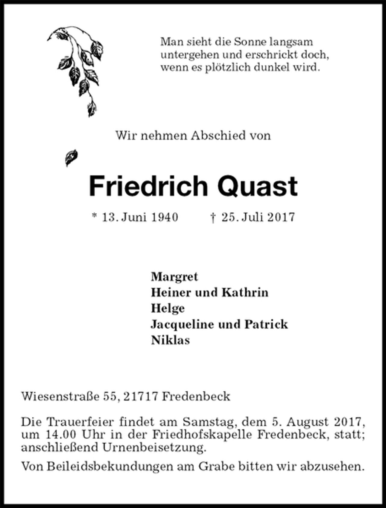 <p>Man sieht die Sonne langsam<br />untergehen und erschrickt doch,<br />wenn es plötzlich dunkel wird.<br />Wir nehmen Abschied von<br />Friedrich Quast<br />* 13. Juni 1940 † 25. Juli 2017<br />Margret<br />Heiner und Kathrin<br />Helge<br />Jacqueline und Patrick<br />Niklas<br />Wiesenstraße 55, 21717 Fredenbeck</p>
<p>Die Trauerfeier findet am Samstag, dem 5. August 2017, um 14.00 Uhr in der Friedhofskapelle Fredenbeck, statt; anschließend Urnenbeisetzung.<br />Von Beileidsbekundungen am Grabe bitten wir abzusehen.</p>