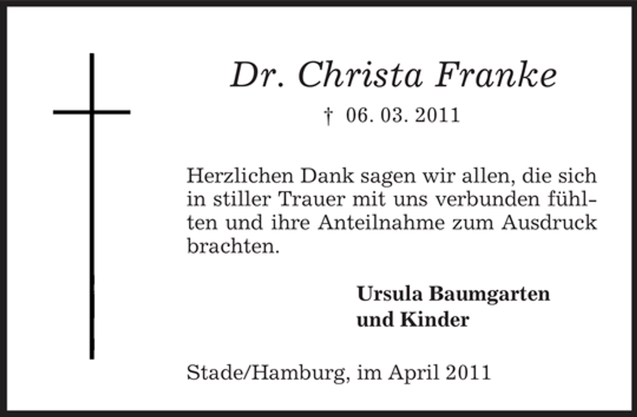 <p>Dr. Christa Franke<br />† 06. 03. 2011 Herzlichen Dank sagen wir allen, die sich in stiller Trauer mit uns verbunden fühlten und ihre Anteilnahme zum Ausdruck brachten. Ursula Baumgarten und Kinder Stade/Hamburg, im April 2011</p>