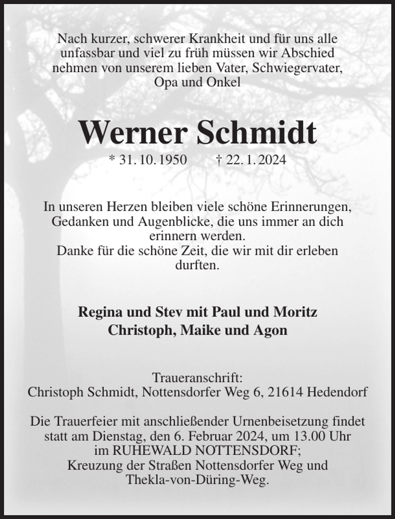 <p>Nach kurzer, schwerer Krankheit und für uns alle<br />unfassbar und viel zu früh müssen wir Abschied<br />nehmen von unserem lieben Vater, Schwiegervater,<br />Opa und Onkel<br />Werner Schmidt<br />* 31. 10. 1950 † 22. 1. 2024<br />In unseren Herzen bleiben viele schöne Erinnerungen,<br />Gedanken und Augenblicke, die uns immer an dich<br />erinnern werden.<br />Danke für die schöne Zeit, die wir mit dir erleben<br />durften.<br />Regina und Stev mit Paul und Moritz<br />Christoph, Maike und Agon<br />Traueranschrift:<br />Christoph Schmidt, Nottensdorfer Weg 6, 21614 Hedendorf</p><p>Die Trauerfeier mit anschließender Urnenbeisetzung findet statt am Dienstag, den 6. Februar 2024, um 13.00 Uhr<br />im RUHEWALD NOTTENSDORF;<br />Kreuzung der Straßen Nottensdorfer Weg und<br />Thekla-von-Düring-Weg.</p>