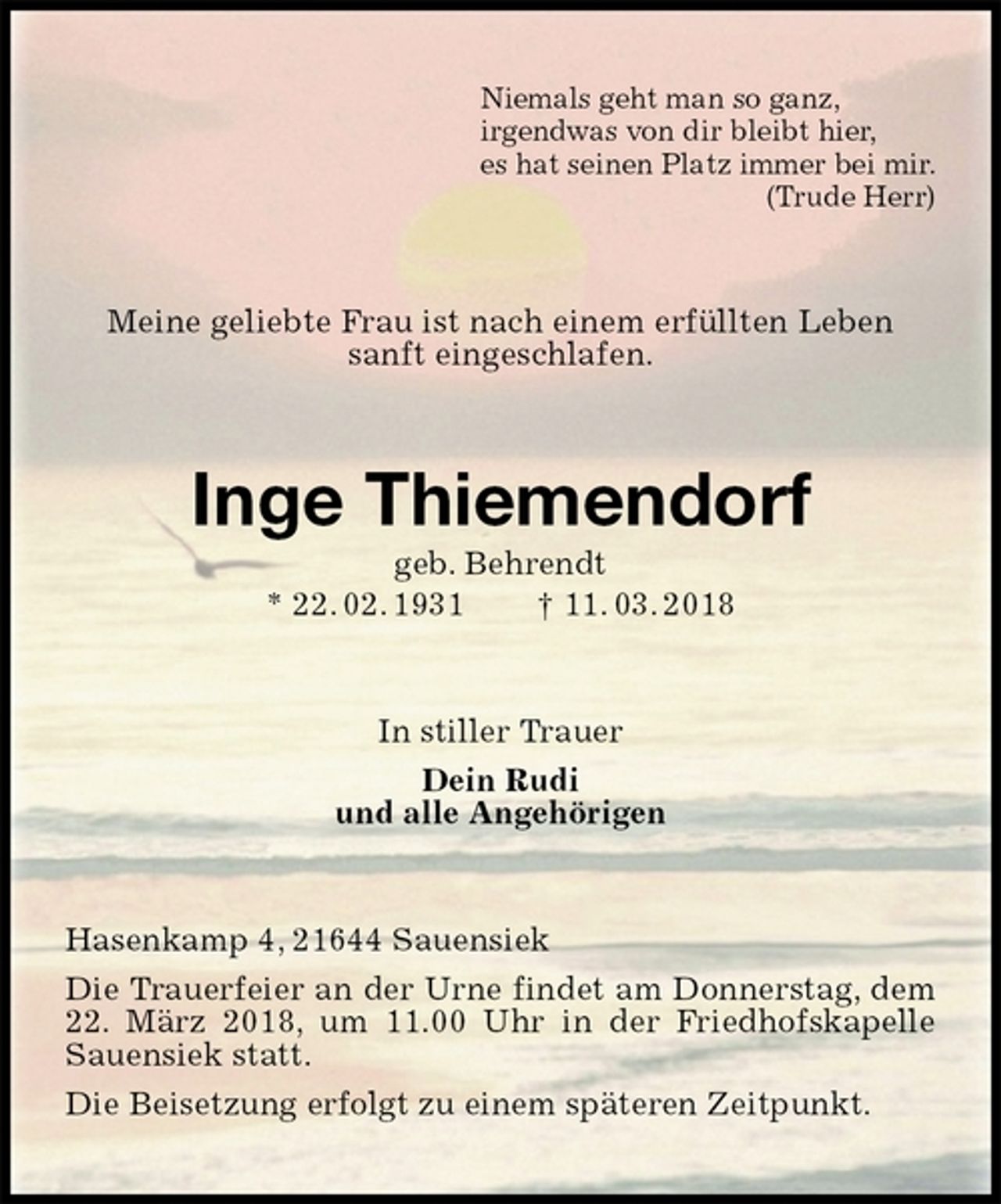 <p>Niemals geht man so ganz,<br />irgendwas von dir bleibt hier,<br />es hat seinen Platz immer bei mir.<br />(Trude Herr)<br />Meine geliebte Frau ist nach einem erfüllten Leben sanft eingeschlafen.<br />Inge Thiemendorf<br />geb. Behrendt<br />* 22. 02. 1931 † 11. 03. 2018<br />In stiller Trauer<br />Dein Rudi<br />und alle Angehörigen<br />Hasenkamp 4, 21644 Sauensiek<br />Die Trauerfeier an der Urne findet am Donnerstag, dem 22. März 2018, um 11.00 Uhr in der Friedhofskapelle Sauensiek statt.<br />Die Beisetzung erfolgt zu einem späteren Zeitpunkt.</p>