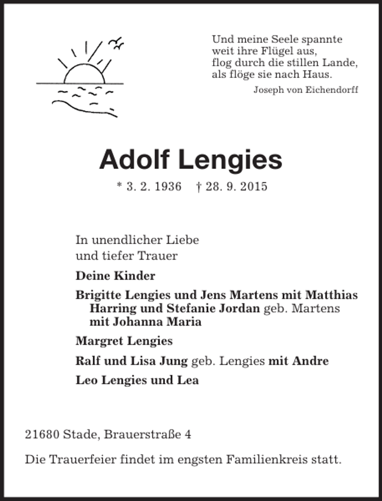 <p>Und meine Seele spannte<br />weit ihre Flügel aus,<br />flog durch die stillen Lande,<br />als flöge sie nach Haus.<br />Joseph von Eichendorff<br />Adolf Lengies<br />* 3. 2. 1936 † 28. 9. 2015<br />In unendlicher Liebe<br />und tiefer Trauer<br />Deine Kinder<br />Brigitte Lengies und Jens Martens mit Matthias<br />Harring und Stefanie Jordan geb. Martens<br />mit Johanna Maria<br />Margret Lengies<br />Ralf und Lisa Jung geb. Lengies mit Andre<br />Leo Lengies und Lea<br />21680 Stade, Brauerstraße 4</p>
<p>Die Trauerfeier findet im engsten Familienkreis statt.</p>