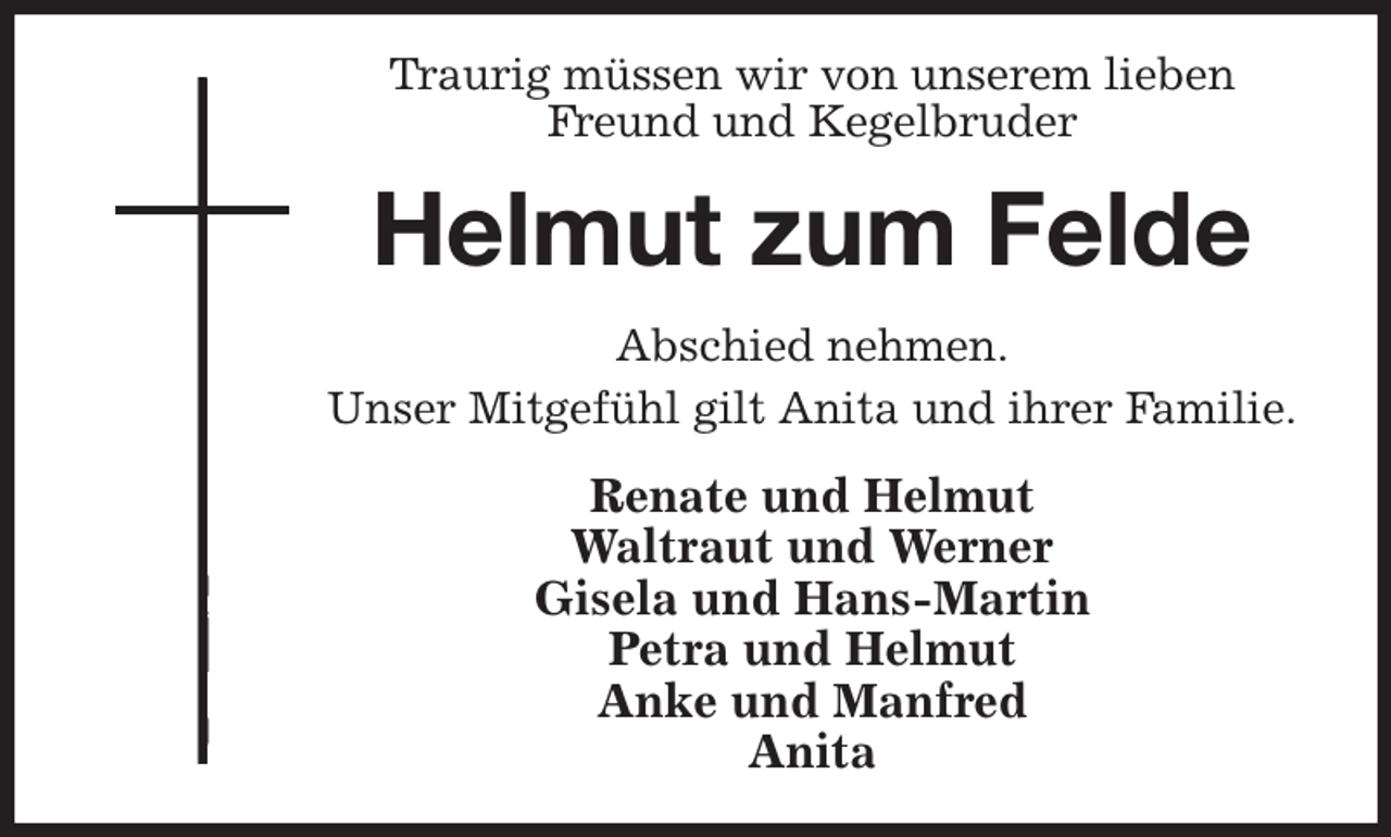 <p>Traurig müssen wir von unserem lieben Freund und Kegelbruder<br />Helmut zum Felde<br />Abschied nehmen.<br />Unser Mitgefühl gilt Anita und ihrer Familie.<br />Renate und Helmut<br />Waltraut und Werner<br />Gisela und Hans-Martin<br />Petra und Helmut<br />Anke und Manfred<br />Anita</p>