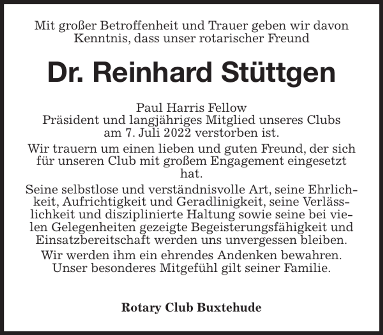 <p>Mit großer Betroffenheit und Trauer geben wir davon Kenntnis, dass unser rotarischer Freund<br />Dr. Reinhard Stüttgen<br />Paul Harris Fellow<br />Präsident und langjähriges Mitglied unseres Clubs<br />am 7. Juli 2022 verstorben ist.<br />Wir trauern um einen lieben und guten Freund, der sich für unseren Club mit großem Engagement eingesetzt hat.<br />Seine selbstlose und verständnisvolle Art, seine Ehrlichkeit, Aufrichtigkeit und Geradlinigkeit, seine Verlässlichkeit und disziplinierte Haltung sowie seine bei vielen Gelegenheiten gezeigte Begeisterungsfähigkeit und Einsatzbereitschaft werden uns unvergessen bleiben.<br />Wir werden ihm ein ehrendes Andenken bewahren.<br />Unser besonderes Mitgefühl gilt seiner Familie.</p><p>Rotary Club Buxtehude</p>