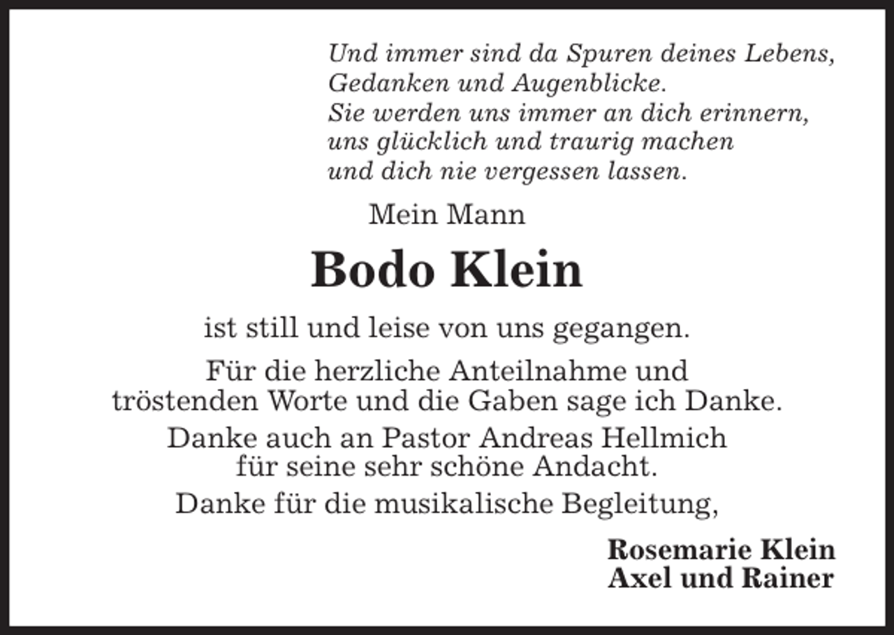 <p>Und immer sind da Spuren deines Lebens,<br />Gedanken und Augenblicke.<br />Sie werden uns immer an dich erinnern,<br />uns glücklich und traurig machen<br />und dich nie vergessen lassen.<br />Mein Mann<br />Bodo Klein<br />ist still und leise von uns gegangen.<br />Für die herzliche Anteilnahme und<br />tröstenden Worte und die Gaben sage ich Danke.<br />Danke auch an Pastor Andreas Hellmich<br />für seine sehr schöne Andacht.<br />Danke für die musikalische Begleitung,<br />Rosemarie Klein<br />Axel und Rainer</p>