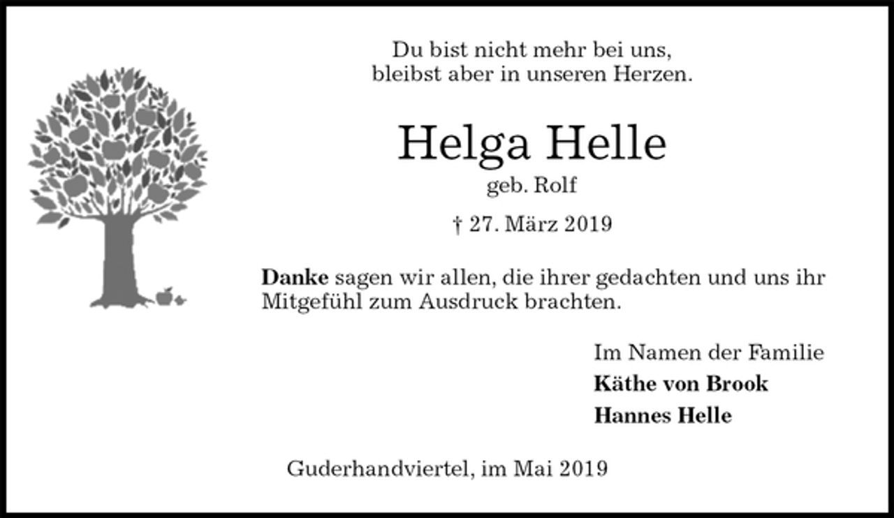 <p>Du bist nicht mehr bei uns,<br />bleibst aber in unseren Herzen.<br />Helga Helle<br />geb. Rolf<br />† 27. März 2019<br />Danke sagen wir allen, die ihrer gedachten und uns ihr Mitgefühl zum Ausdruck brachten.<br />Im Namen der Familie<br />Käthe von Brook<br />Hannes Helle<br />Guderhandviertel, im Mai 2019</p>