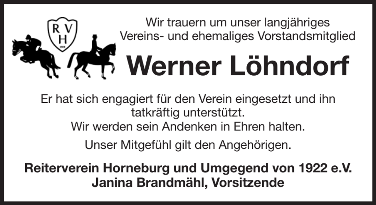 <p>Wir trauern um unser langjähriges<br />Vereins- und ehemaliges Vorstandsmitglied<br />Werner Löhndorf<br />Er hat sich engagiert für den Verein eingesetzt und ihn<br />tatkräftig unterstützt.<br />Wir werden sein Andenken in Ehren halten.<br />Unser Mitgefühl gilt den Angehörigen.<br />Reiterverein Horneburg und Umgegend von 1922 e.V.<br />Janina Brandmähl, Vorsitzende</p>