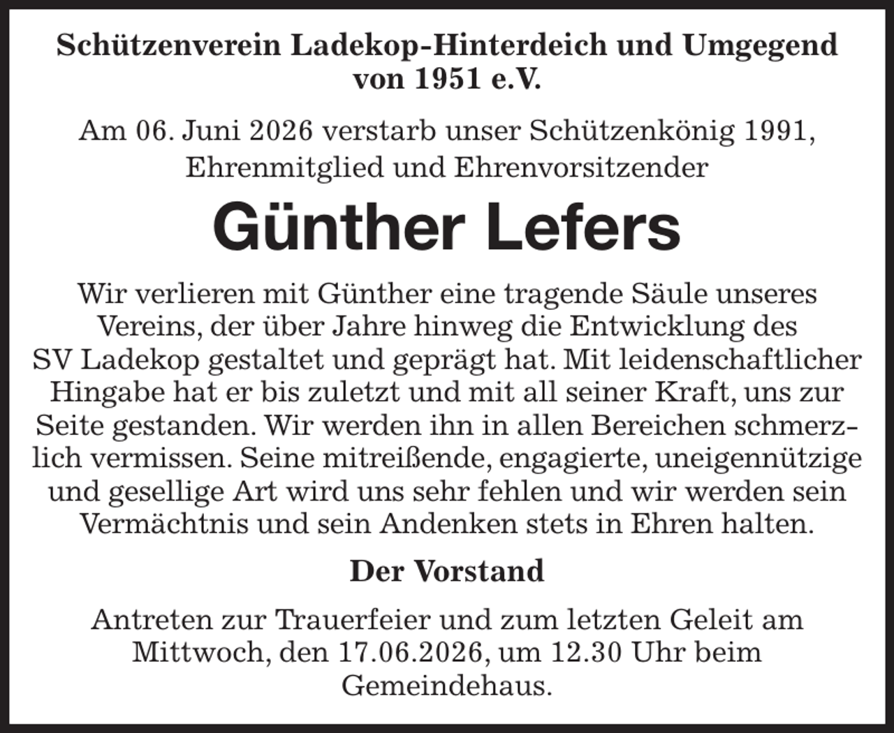 <p>Schützenverein Ladekop-Hinterdeich und Umgegend von 1951 e.V.<br />Am 06. Juni 2026 verstarb unser Schützenkönig 1991,<br />Ehrenmitglied und Ehrenvorsitzender<br />Günther Lefers<br />Wir verlieren mit Günther eine tragende Säule unseres<br />Vereins, der über Jahre hinweg die Entwicklung des<br />SV Ladekop gestaltet und geprägt hat. Mit leidenschaftlicher Hingabe hat er bis zuletzt und mit all seiner Kraft, uns zur Seite gestanden. Wir werden ihn in allen Bereichen schmerzlich vermissen. Seine mitreißende, engagierte, uneigennützige und gesellige Art wird uns sehr fehlen und wir werden sein Vermächtnis und sein Andenken stets in Ehren halten.<br />Der Vorstand<br />Antreten zur Trauerfeier und zum letzten Geleit am<br />Mittwoch, den 17.06.2026, um 12.30 Uhr beim<br />Gemeindehaus.</p>