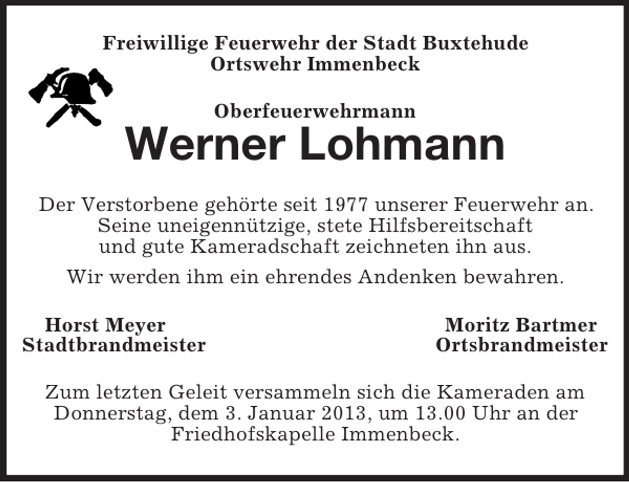 <p>Freiwillige Feuerwehr der Stadt Buxtehude<br />Ortswehr Immenbeck<br />Oberfeuerwehrmann</p><p>Werner Lohmann<br />Der Verstorbene gehörte seit 1977 unserer Feuerwehr an.<br />Seine uneigennützige, stete Hilfsbereitschaft<br />und gute Kameradschaft zeichneten ihn aus.<br />Wir werden ihm ein ehrendes Andenken bewahren.<br />Horst Meyer<br />Stadtbrandmeister</p><p>Moritz Bartmer<br />Ortsbrandmeister</p><p>Zum letzten Geleit versammeln sich die Kameraden am<br />Donnerstag, dem 3. Januar 2013, um 13.00 Uhr an der<br />Friedhofskapelle Immenbeck.</p>