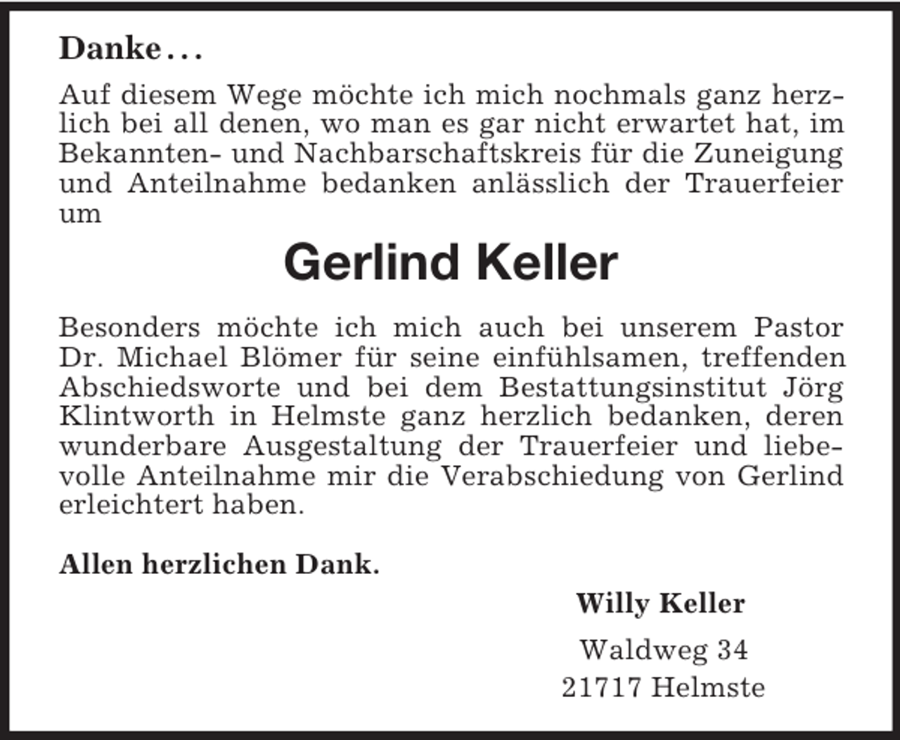 <p>Danke . . .<br />Auf diesem Wege möchte ich mich nochmals ganz herzlich bei all denen, wo man es gar nicht erwartet hat, im Bekannten- und Nachbarschaftskreis für die Zuneigung und Anteilnahme bedanken anlässlich der Trauerfeier um<br />Gerlind Keller<br />Besonders möchte ich mich auch bei unserem Pastor<br />Dr. Michael Blömer für seine einfühlsamen, treffenden Abschiedsworte und bei dem Bestattungsinstitut Jörg Klintworth in Helmste ganz herzlich bedanken, deren wunderbare Ausgestaltung der Trauerfeier und liebevolle Anteilnahme mir die Verabschiedung von Gerlind erleichtert haben.</p><p>Allen herzlichen Dank.<br />Willy Keller<br />Waldweg 34<br />21717 Helmste</p>