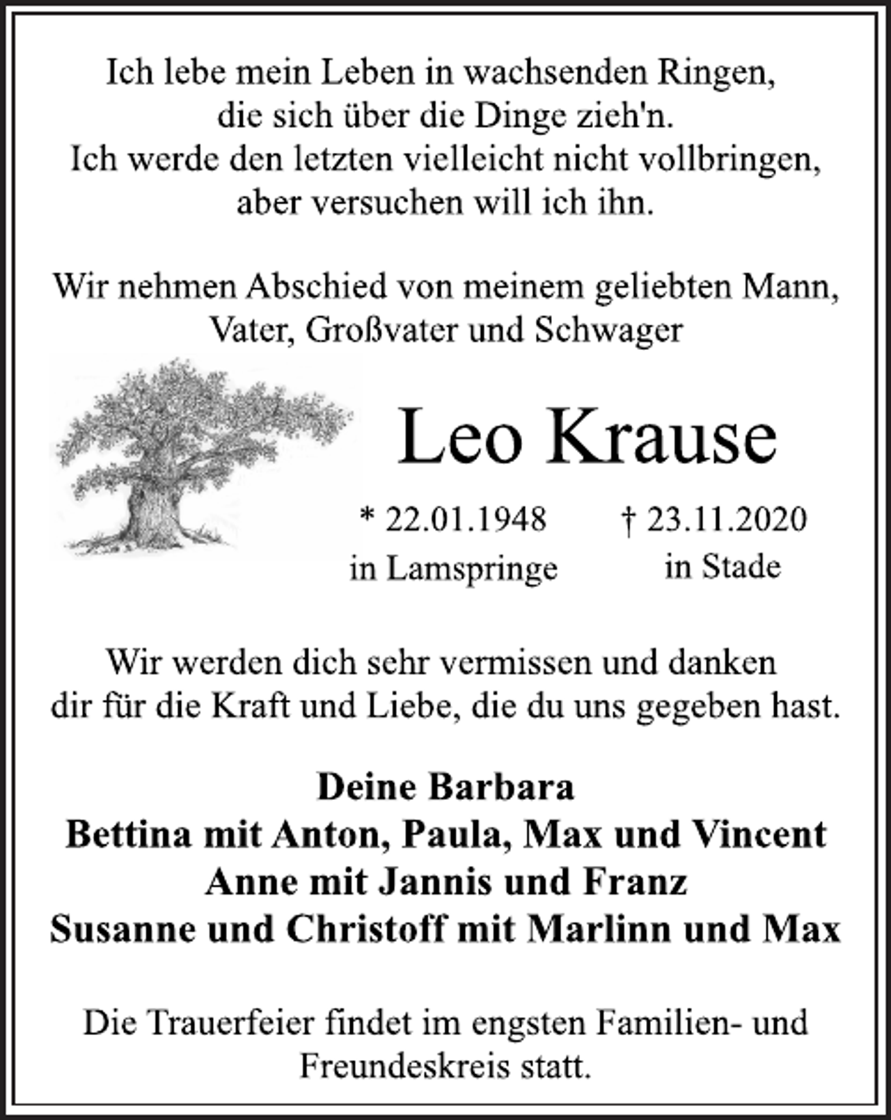 <p>Ich lebe mein Leben in wachsenden Ringen,<br />die sich über die Dinge zieh'n.<br />Ich werde den letzten vielleicht nicht vollbringen,<br />aber versuchen will ich ihn.<br />Wir nehmen Abschied von meinem geliebten Mann,<br />Vater, Großvater und Schwager<br />Leo Krause<br />* 22.01.1948 † 23.11.2020<br />in Lamspringe in Stade<br />Wir werden dich sehr vermissen und danken<br />dir für die Kraft und Liebe, die du uns gegeben hast.<br />Deine Barbara<br />Bettina mit Anton, Paula, Max und Vincent<br />Anne mit Jannis und Franz<br />Susanne und Christoff mit Marlinn und Max<br />Die Trauerfeier findet im engsten Familien- und<br />Freundeskreis statt.</p>