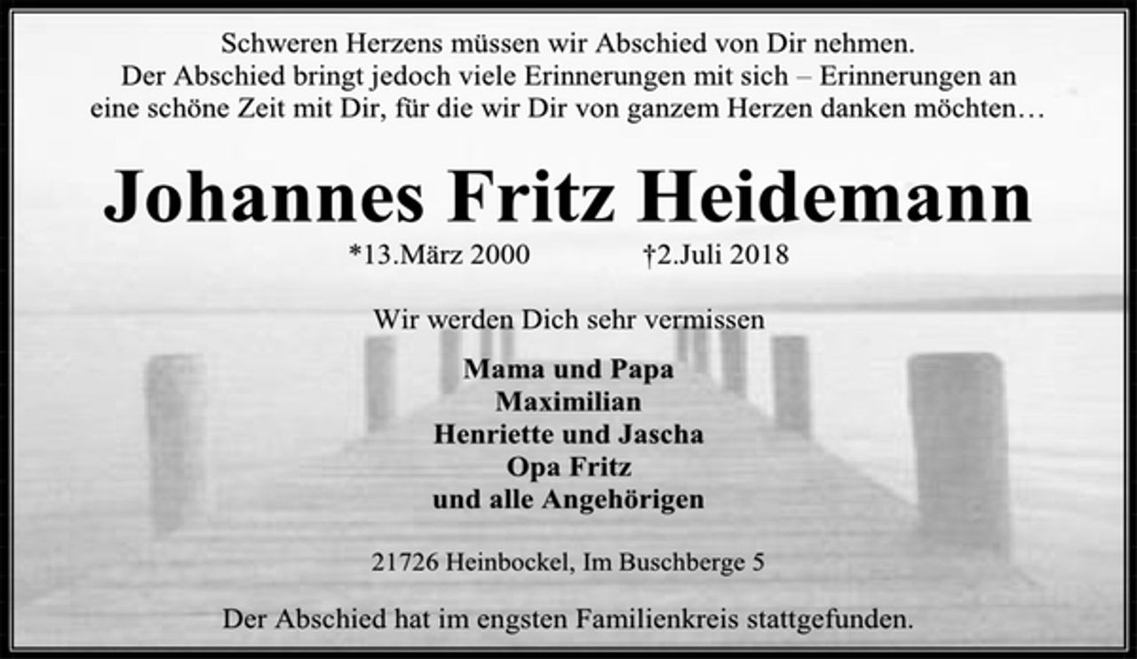 <p>Schweren Herzens müssen wir Abschied von Dir nehmen.<br />Der Abschied bringt jedoch viele Erinnerungen mit sich – Erinnerungen an<br />eine schöne Zeit mit Dir, für die wir Dir von ganzem Herzen danken möchten…<br />Johannes Fritz Heidemann<br />*13.März 2000 †2.Juli 2018<br />Wir werden Dich sehr vermissen<br />Mama und Papa<br />Maximilian<br />Henriette und Jascha<br />Opa Fritz<br />und alle Angehörigen<br />21726 Heinbockel, Im Buschberge 5<br />Der Abschied hat im engsten Familienkreis stattgefunden.</p>