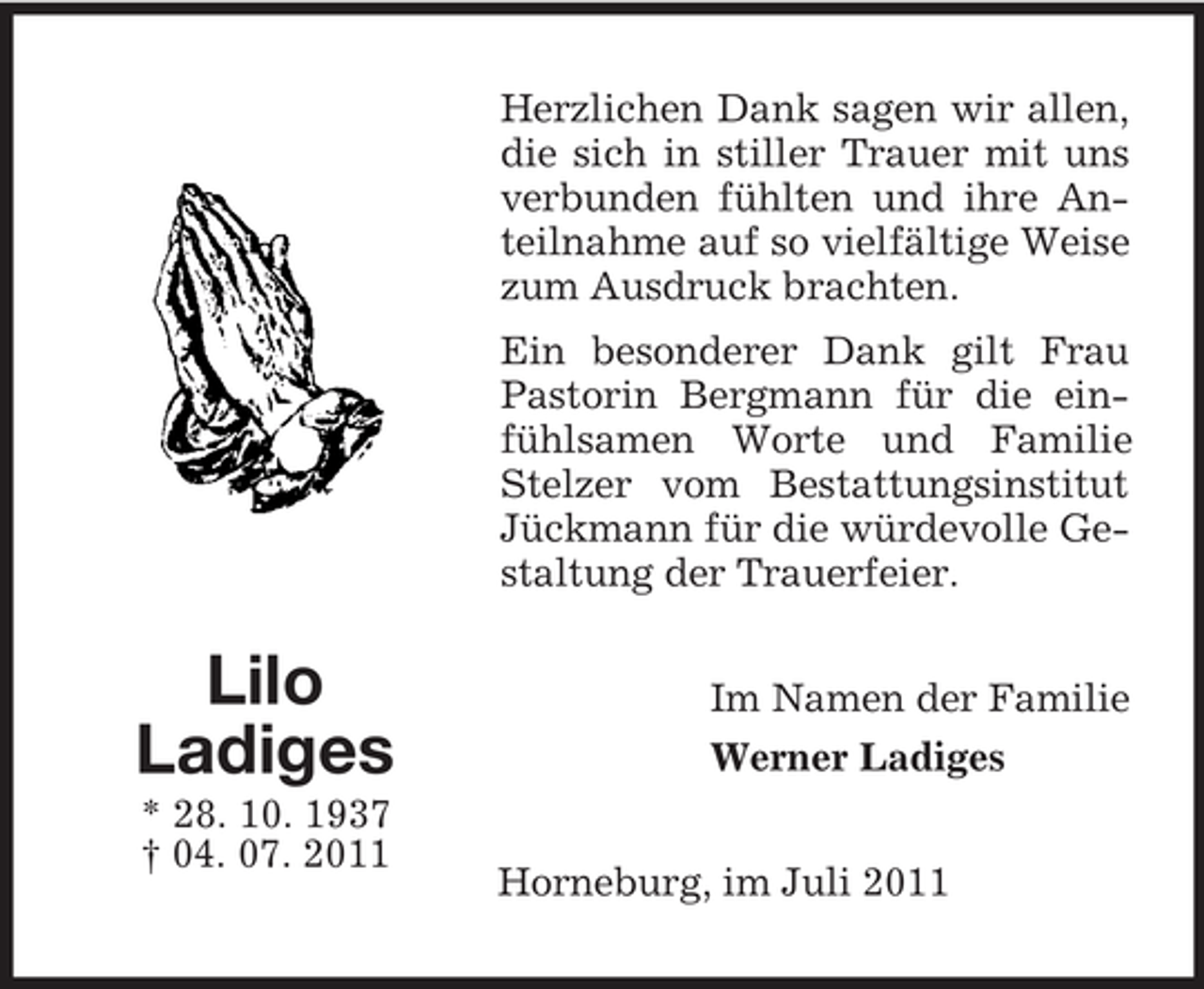 <p>Herzlichen Dank sagen wir allen,<br />die sich in stiller Trauer mit uns<br />verbunden fühlten und ihre Anteilnahme auf so vielfältige Weise<br />zum Ausdruck brachten.<br />Ein besonderer Dank gilt Frau<br />Pastorin Bergmann für die einfühlsamen Worte und Familie<br />Stelzer vom Bestattungsinstitut<br />Jückmann für die würdevolle Gestaltung der Trauerfeier.</p><p>Lilo<br />Ladiges<br />* 28. 10. 1937<br />† 04. 07. 2011</p><p>Im Namen der Familie<br />Werner Ladiges<br />Horneburg, im Juli 2011</p>