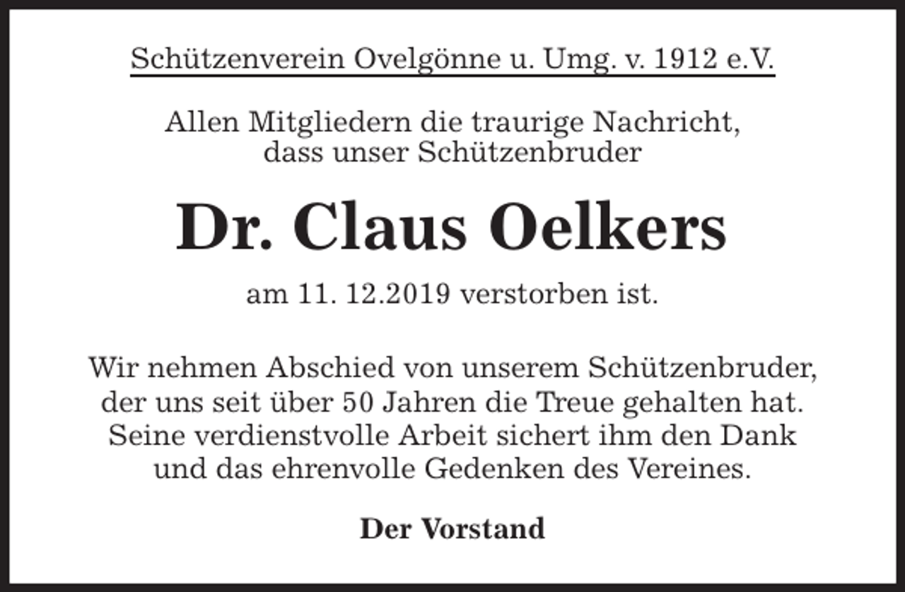 <p>Schützenverein Ovelgönne u. Umg. v. 1912 e.V.<br />Allen Mitgliedern die traurige Nachricht,<br />dass unser Schützenbruder<br />Dr. Claus Oelkers<br />am 11. 12.2019 verstorben ist.<br />Wir nehmen Abschied von unserem Schützenbruder,<br />der uns seit über 50 Jahren die Treue gehalten hat.<br />Seine verdienstvolle Arbeit sichert ihm den Dank<br />und das ehrenvolle Gedenken des Vereines.<br />Der Vorstand</p>