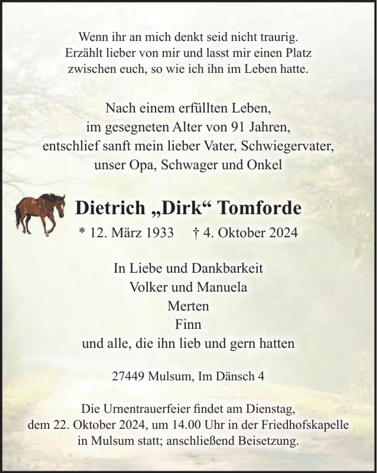 <p>Wenn ihr an mich denkt seid nicht traurig.<br />Erzählt lieber von mir und lasst mir einen Platz<br />zwischen euch, so wie ich ihn im Leben hatte.<br />Nach einem erfüllten Leben, im gesegneten Alter von 91 Jahren, entschlief<br />sanft mein lieber Vater, Schwiegervater, unser Opa, Schwager und Onkel<br />Dietrich „Dirk“ Tomforde<br />* 12. März 1933 † 4. Oktober 2024<br />In Liebe und Dankbarkeit<br />Volker und Manuela<br />Merten<br />Finn<br />und alle, die ihn lieb und gern hatten<br />27449 Mulsum, Im Dänsch 4<br />Die Urnentrauerfeier findet am Dienstag, dem 22. Oktober 2024, um 14.00 Uhr<br />in der Friedhofskapelle in Mulsum statt; anschließend Beisetzung.</p>