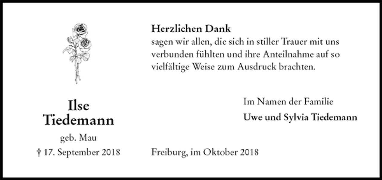<p>Herzlichen Dank<br />sagen wir allen, die sich in stiller Trauer mit uns verbunden fühlten und ihre Anteilnahme auf so vielfältige Weise zum Ausdruck brachten.<br />Im Namen der Familie<br />Uwe und Sylvia Tiedemann<br />Freiburg, im Oktober 2018<br />Ilse<br />Tiedemann<br />geb. Mau<br />† 17. September 2018</p>