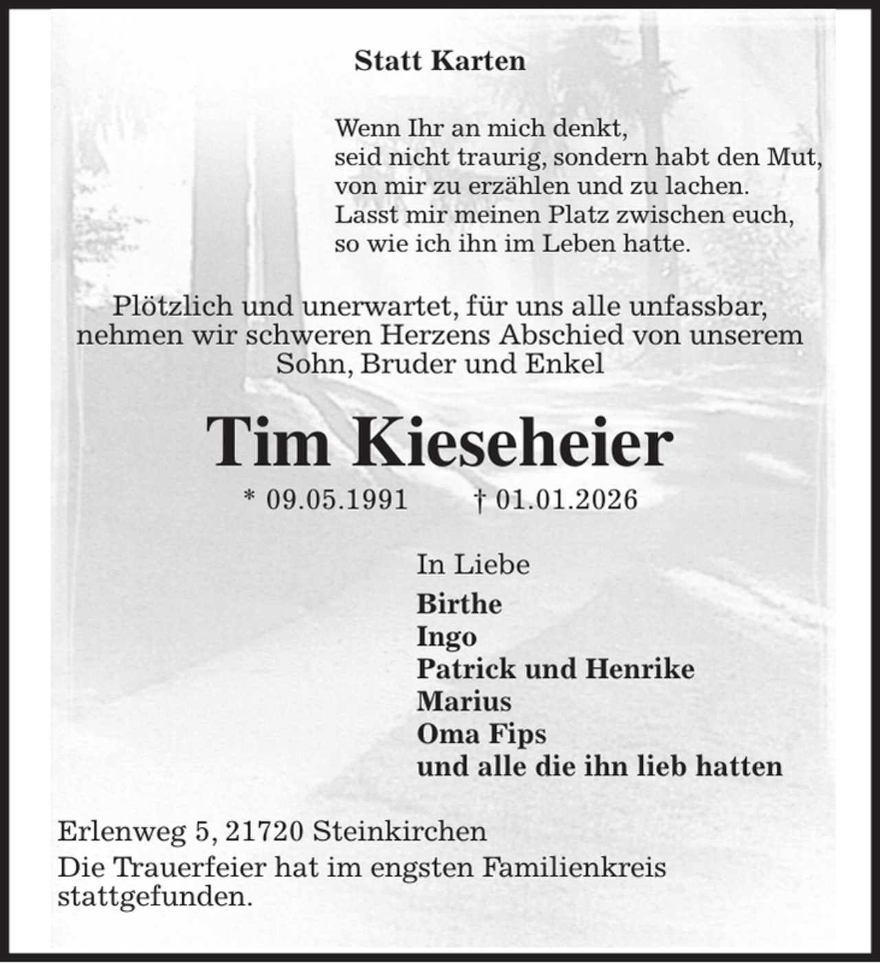 <p>Statt Karten<br />Wenn Ihr an mich denkt,<br />seid nicht traurig, sondern habt den Mut,<br />von mir zu erzählen und zu lachen.<br />Lasst mir meinen Platz zwischen euch,<br />so wie ich ihn im Leben hatte.<br />Plötzlich und unerwartet, für uns alle unfassbar,<br />nehmen wir schweren Herzens Abschied von unserem<br />Sohn, Bruder und Enkel<br />Tim Kieseheier<br />* 09.05.1991 † 01.01.2026<br />In Liebe<br />Birthe<br />Ingo<br />Patrick und Henrike<br />Marius<br />Oma Fips<br />und alle die ihn lieb hatten<br />Erlenweg 5, 21720 Steinkirchen<br />Die Trauerfeier hat im engsten Familienkreis<br />stattgefunden.</p>