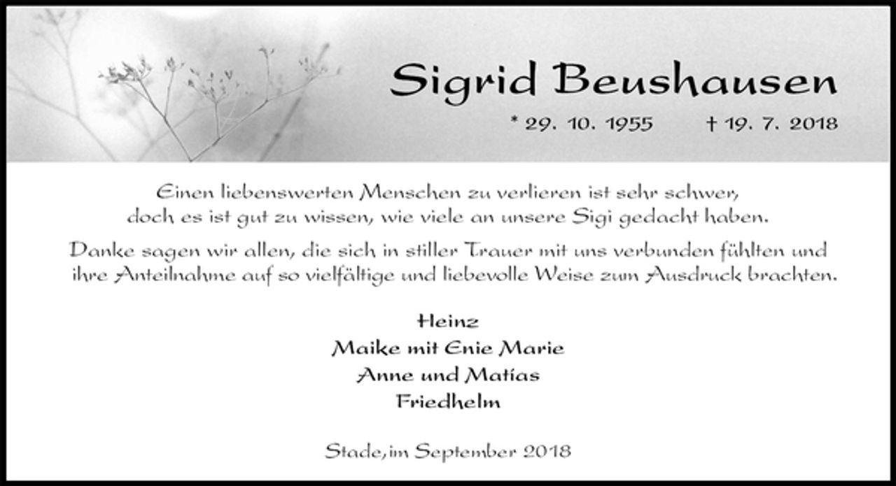 <p>Sigrid Beushausen<br />* 29. 10. 1955 † 19. 7. 2018</p><p>Einen liebenswerten Menschen zu verlieren ist sehr schwer,<br />doch es ist gut zu wissen, wie viele an unsere Sigi gedacht haben.<br />Danke sagen wir allen, die sich in stiller Trauer mit uns verbunden fühlten und<br />ihre Anteilnahme auf so vielfältige und liebevolle Weise zum Ausdruck brachten.</p><p>Heinz<br />Maike mit Enie Marie<br />Anne und Matías<br />Friedhelm</p><p>Stade,im September 2018</p>