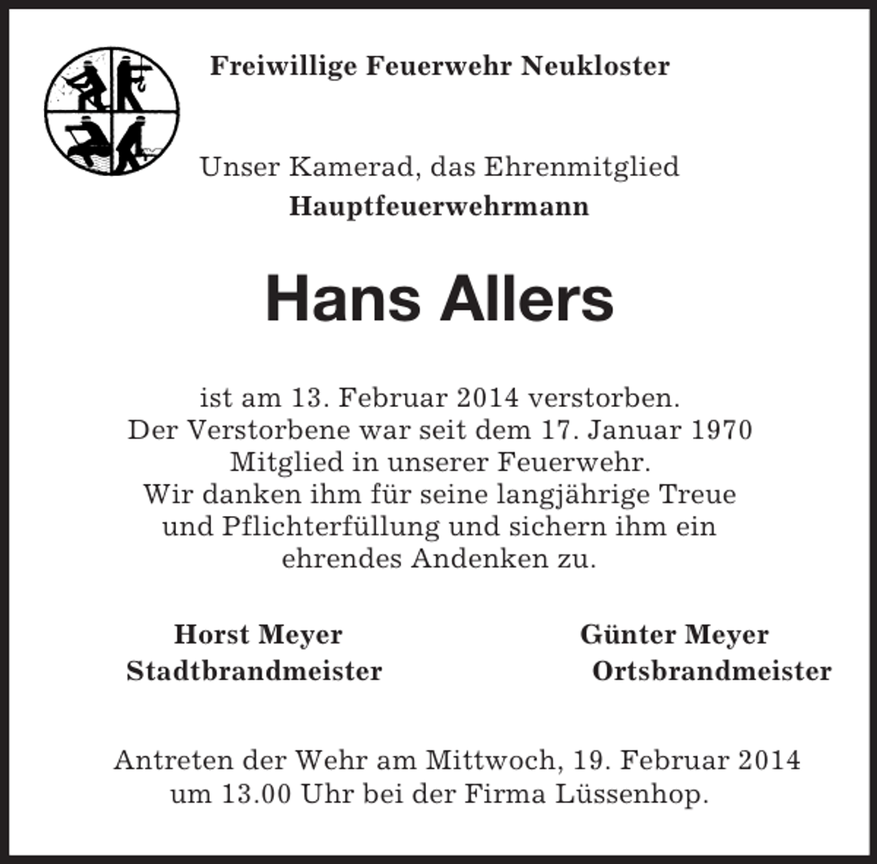 <p>Freiwillige Feuerwehr Neukloster<br />Unser Kamerad, das Ehrenmitglied<br />Hauptfeuerwehrmann<br />Hans Allers<br />ist am 13. Februar 2014 verstorben.<br />Der Verstorbene war seit dem 17. Januar 1970<br />Mitglied in unserer Feuerwehr.<br />Wir danken ihm für seine langjährige Treue<br />und Pflichterfüllung und sichern ihm ein<br />ehrendes Andenken zu.<br />Horst Meyer Günter Meyer<br />Stadtbrandmeister Ortsbrandmeister</p><p>Antreten der Wehr am Mittwoch, 19. Februar 2014<br />um 13.00 Uhr bei der Firma Lüssenhop.</p>